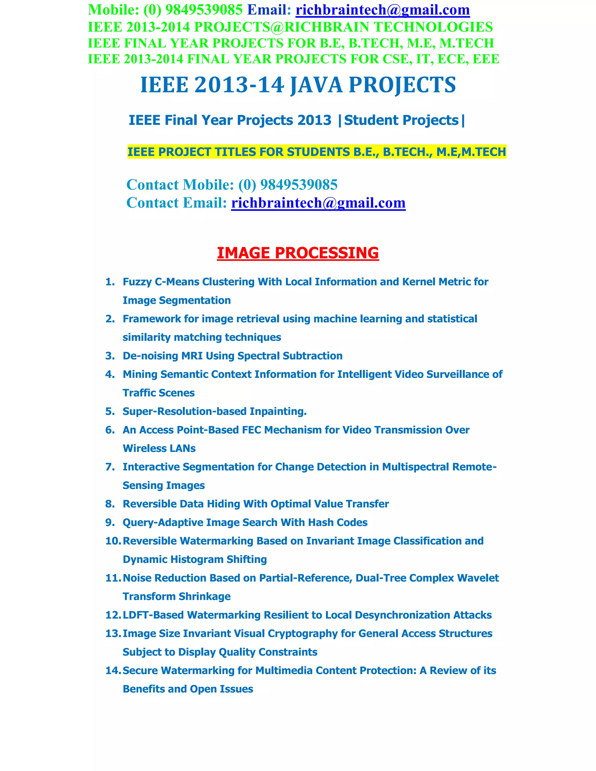 Mobile: (0) 9849539085 Email: richbraintech@gmail.com
IEEE 2013-2014 PROJECTS@RICHBRAIN TECHNOLOGIES
IEEE FINAL YEAR PROJECTS FOR B.E, B.TECH, M.E, M.TECH
IEEE 2013-2014 FINAL YEAR PROJECTS FOR CSE, IT, ECE, EEE
IEEE 2013-14 JAVA PROJECTS
IEEE Final Year Projects 2013 |Student Projects|
IEEE PROJECT TITLES FOR STUDENTS B.E., B.TECH., M.E,M.TECH
Contact Mobile: (0) 9849539085
Contact Email: richbraintech@gmail.com
IMAGE PROCESSING
1. Fuzzy C-Means Clustering With Local Information and Kernel Metric for
Image Segmentation
2. Framework for image retrieval using machine learning and statistical
similarity matching techniques
3. De-noising MRI Using Spectral Subtraction
4. Mining Semantic Context Information for Intelligent Video Surveillance of
Traffic Scenes
5. Super-Resolution-based Inpainting.
6. An Access Point-Based FEC Mechanism for Video Transmission Over
Wireless LANs
7. Interactive Segmentation for Change Detection in Multispectral Remote-
Sensing Images
8. Reversible Data Hiding With Optimal Value Transfer
9. Query-Adaptive Image Search With Hash Codes
10.Reversible Watermarking Based on Invariant Image Classification and
Dynamic Histogram Shifting
11.Noise Reduction Based on Partial-Reference, Dual-Tree Complex Wavelet
Transform Shrinkage
12.LDFT-Based Watermarking Resilient to Local Desynchronization Attacks
13.Image Size Invariant Visual Cryptography for General Access Structures
Subject to Display Quality Constraints
14.Secure Watermarking for Multimedia Content Protection: A Review of its
Benefits and Open Issues
 
