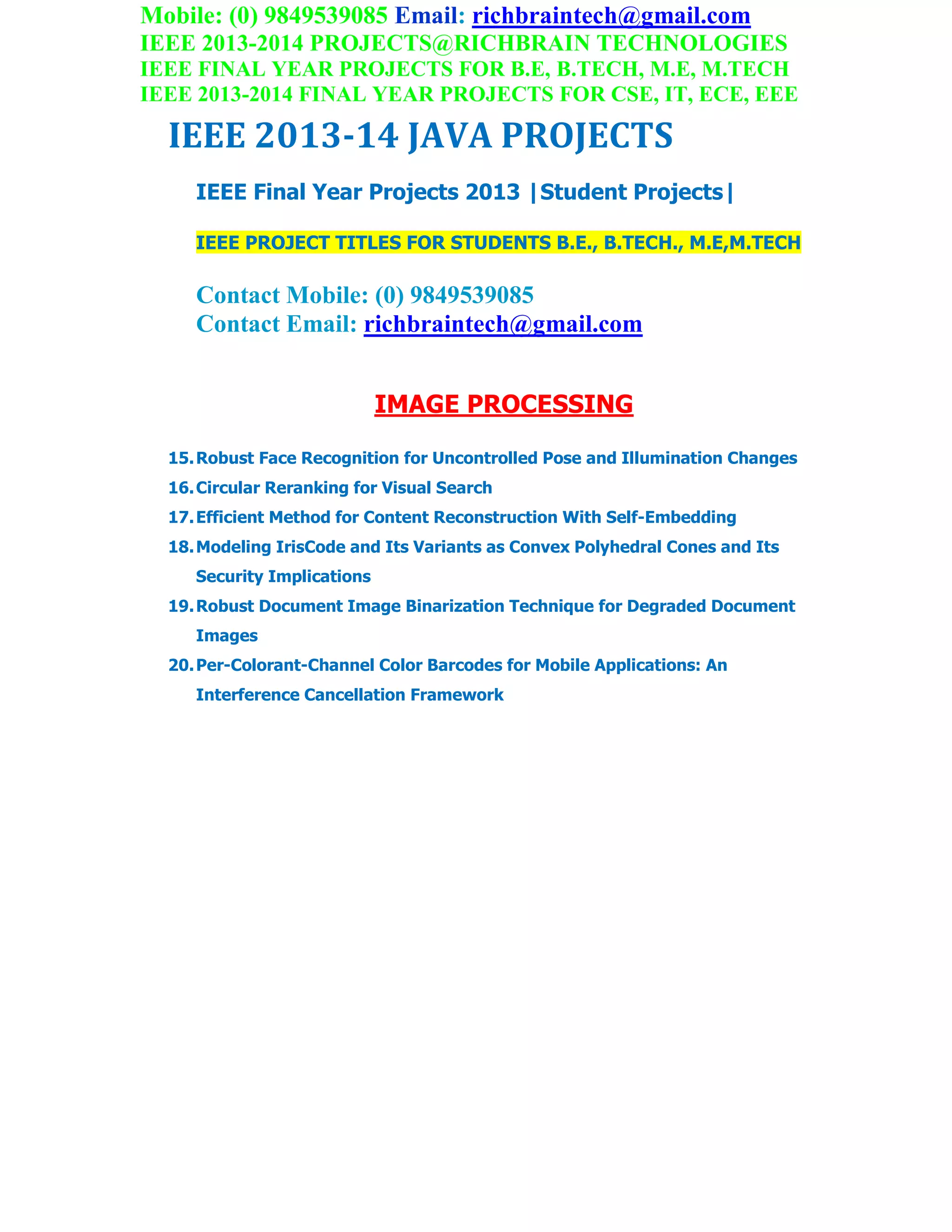 Mobile: (0) 9849539085 Email: richbraintech@gmail.com
IEEE 2013-2014 PROJECTS@RICHBRAIN TECHNOLOGIES
IEEE FINAL YEAR PROJECTS FOR B.E, B.TECH, M.E, M.TECH
IEEE 2013-2014 FINAL YEAR PROJECTS FOR CSE, IT, ECE, EEE
IEEE 2013-14 JAVA PROJECTS
IEEE Final Year Projects 2013 |Student Projects|
IEEE PROJECT TITLES FOR STUDENTS B.E., B.TECH., M.E,M.TECH
Contact Mobile: (0) 9849539085
Contact Email: richbraintech@gmail.com
IMAGE PROCESSING
15.Robust Face Recognition for Uncontrolled Pose and Illumination Changes
16.Circular Reranking for Visual Search
17.Efficient Method for Content Reconstruction With Self-Embedding
18.Modeling IrisCode and Its Variants as Convex Polyhedral Cones and Its
Security Implications
19.Robust Document Image Binarization Technique for Degraded Document
Images
20.Per-Colorant-Channel Color Barcodes for Mobile Applications: An
Interference Cancellation Framework
 