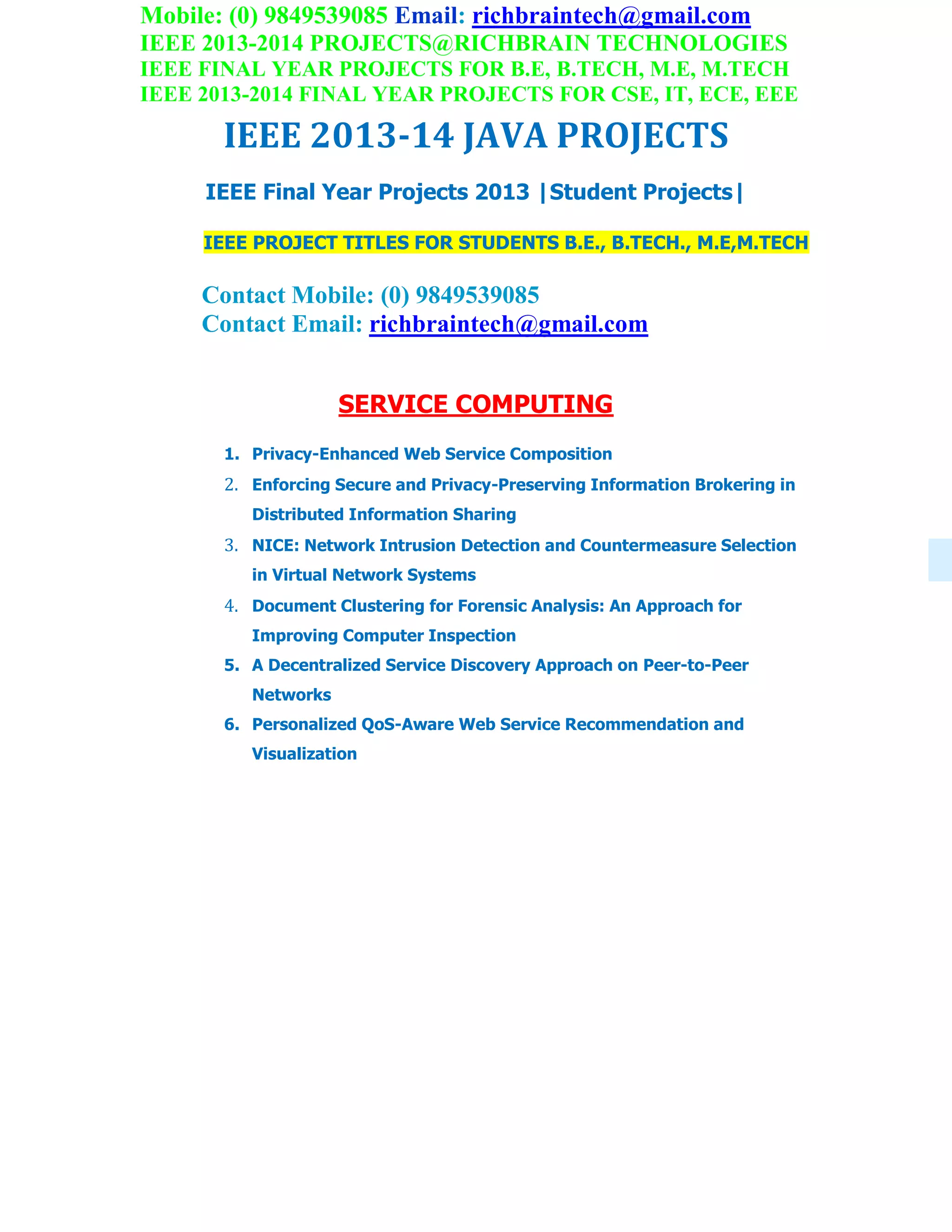Mobile: (0) 9849539085 Email: richbraintech@gmail.com
IEEE 2013-2014 PROJECTS@RICHBRAIN TECHNOLOGIES
IEEE FINAL YEAR PROJECTS FOR B.E, B.TECH, M.E, M.TECH
IEEE 2013-2014 FINAL YEAR PROJECTS FOR CSE, IT, ECE, EEE
IEEE 2013-14 JAVA PROJECTS
IEEE Final Year Projects 2013 |Student Projects|
IEEE PROJECT TITLES FOR STUDENTS B.E., B.TECH., M.E,M.TECH
Contact Mobile: (0) 9849539085
Contact Email: richbraintech@gmail.com
SERVICE COMPUTING
1. Privacy-Enhanced Web Service Composition
2. Enforcing Secure and Privacy-Preserving Information Brokering in
Distributed Information Sharing
3. NICE: Network Intrusion Detection and Countermeasure Selection
in Virtual Network Systems
4. Document Clustering for Forensic Analysis: An Approach for
Improving Computer Inspection
5. A Decentralized Service Discovery Approach on Peer-to-Peer
Networks
6. Personalized QoS-Aware Web Service Recommendation and
Visualization
 