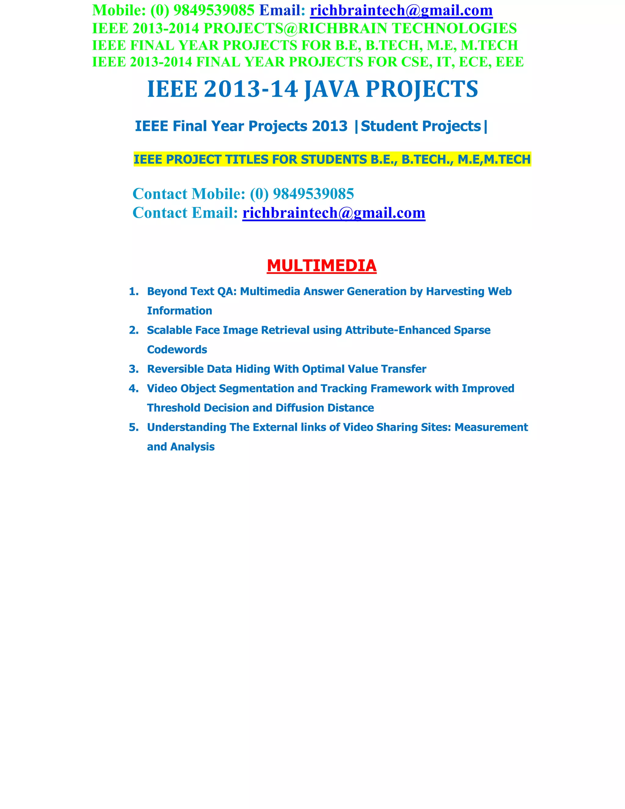 Mobile: (0) 9849539085 Email: richbraintech@gmail.com
IEEE 2013-2014 PROJECTS@RICHBRAIN TECHNOLOGIES
IEEE FINAL YEAR PROJECTS FOR B.E, B.TECH, M.E, M.TECH
IEEE 2013-2014 FINAL YEAR PROJECTS FOR CSE, IT, ECE, EEE
IEEE 2013-14 JAVA PROJECTS
IEEE Final Year Projects 2013 |Student Projects|
IEEE PROJECT TITLES FOR STUDENTS B.E., B.TECH., M.E,M.TECH
Contact Mobile: (0) 9849539085
Contact Email: richbraintech@gmail.com
MULTIMEDIA
1. Beyond Text QA: Multimedia Answer Generation by Harvesting Web
Information
2. Scalable Face Image Retrieval using Attribute-Enhanced Sparse
Codewords
3. Reversible Data Hiding With Optimal Value Transfer
4. Video Object Segmentation and Tracking Framework with Improved
Threshold Decision and Diffusion Distance
5. Understanding The External links of Video Sharing Sites: Measurement
and Analysis
 