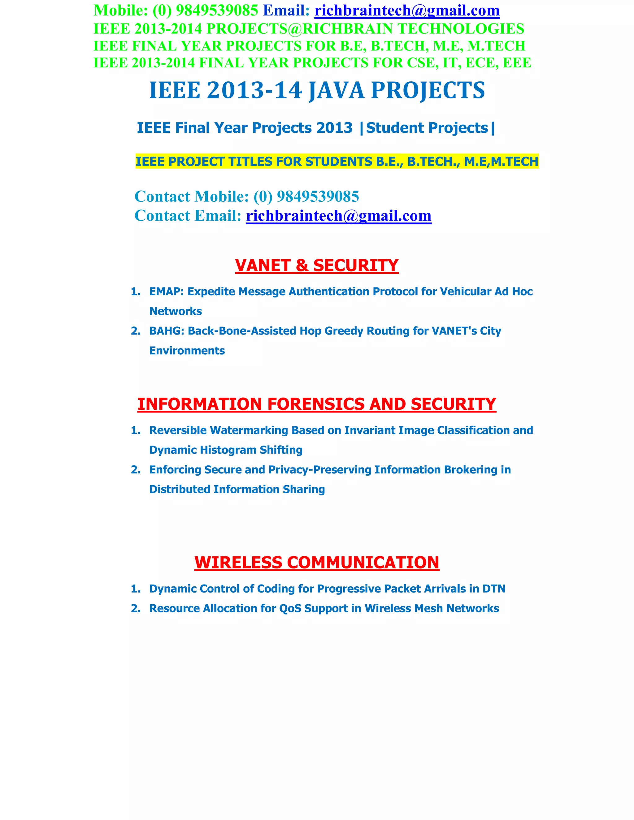 Mobile: (0) 9849539085 Email: richbraintech@gmail.com
IEEE 2013-2014 PROJECTS@RICHBRAIN TECHNOLOGIES
IEEE FINAL YEAR PROJECTS FOR B.E, B.TECH, M.E, M.TECH
IEEE 2013-2014 FINAL YEAR PROJECTS FOR CSE, IT, ECE, EEE
IEEE 2013-14 JAVA PROJECTS
IEEE Final Year Projects 2013 |Student Projects|
IEEE PROJECT TITLES FOR STUDENTS B.E., B.TECH., M.E,M.TECH
Contact Mobile: (0) 9849539085
Contact Email: richbraintech@gmail.com
VANET & SECURITY
1. EMAP: Expedite Message Authentication Protocol for Vehicular Ad Hoc
Networks
2. BAHG: Back-Bone-Assisted Hop Greedy Routing for VANET's City
Environments
INFORMATION FORENSICS AND SECURITY
1. Reversible Watermarking Based on Invariant Image Classification and
Dynamic Histogram Shifting
2. Enforcing Secure and Privacy-Preserving Information Brokering in
Distributed Information Sharing
WIRELESS COMMUNICATION
1. Dynamic Control of Coding for Progressive Packet Arrivals in DTN
2. Resource Allocation for QoS Support in Wireless Mesh Networks
 