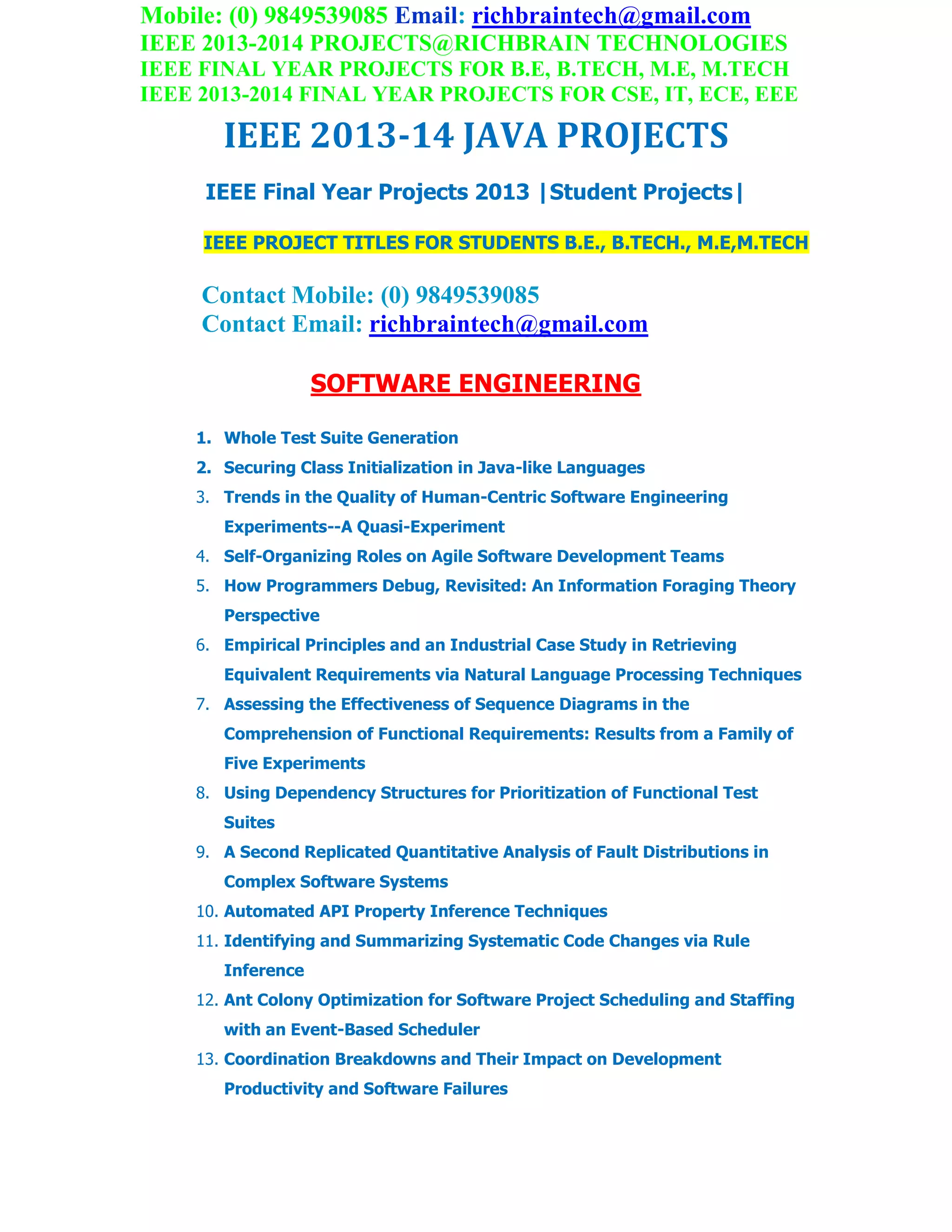 Mobile: (0) 9849539085 Email: richbraintech@gmail.com
IEEE 2013-2014 PROJECTS@RICHBRAIN TECHNOLOGIES
IEEE FINAL YEAR PROJECTS FOR B.E, B.TECH, M.E, M.TECH
IEEE 2013-2014 FINAL YEAR PROJECTS FOR CSE, IT, ECE, EEE
IEEE 2013-14 JAVA PROJECTS
IEEE Final Year Projects 2013 |Student Projects|
IEEE PROJECT TITLES FOR STUDENTS B.E., B.TECH., M.E,M.TECH
Contact Mobile: (0) 9849539085
Contact Email: richbraintech@gmail.com
SOFTWARE ENGINEERING
1. Whole Test Suite Generation
2. Securing Class Initialization in Java-like Languages
3. Trends in the Quality of Human-Centric Software Engineering
Experiments--A Quasi-Experiment
4. Self-Organizing Roles on Agile Software Development Teams
5. How Programmers Debug, Revisited: An Information Foraging Theory
Perspective
6. Empirical Principles and an Industrial Case Study in Retrieving
Equivalent Requirements via Natural Language Processing Techniques
7. Assessing the Effectiveness of Sequence Diagrams in the
Comprehension of Functional Requirements: Results from a Family of
Five Experiments
8. Using Dependency Structures for Prioritization of Functional Test
Suites
9. A Second Replicated Quantitative Analysis of Fault Distributions in
Complex Software Systems
10. Automated API Property Inference Techniques
11. Identifying and Summarizing Systematic Code Changes via Rule
Inference
12. Ant Colony Optimization for Software Project Scheduling and Staffing
with an Event-Based Scheduler
13. Coordination Breakdowns and Their Impact on Development
Productivity and Software Failures
 