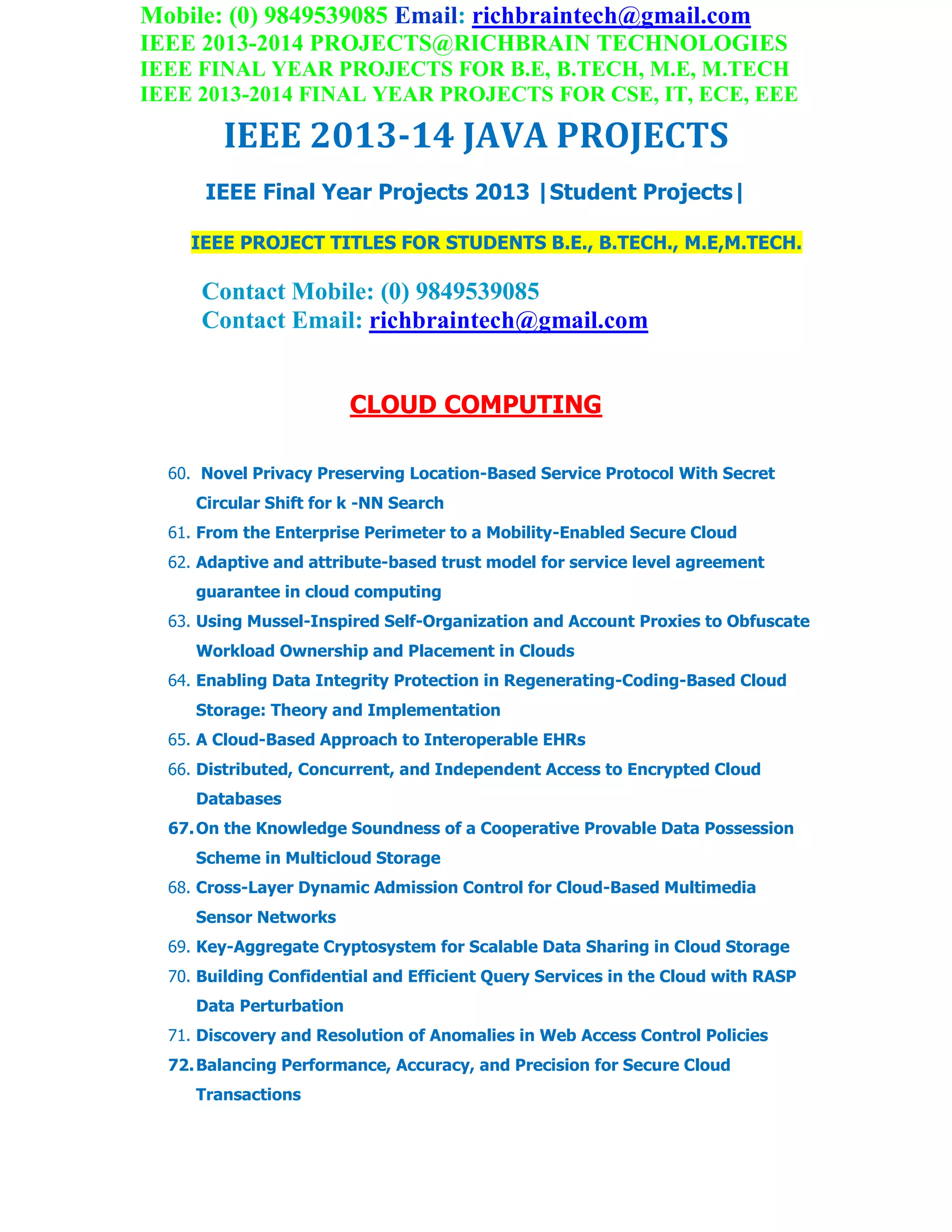 Mobile: (0) 9849539085 Email: richbraintech@gmail.com
IEEE 2013-2014 PROJECTS@RICHBRAIN TECHNOLOGIES
IEEE FINAL YEAR PROJECTS FOR B.E, B.TECH, M.E, M.TECH
IEEE 2013-2014 FINAL YEAR PROJECTS FOR CSE, IT, ECE, EEE
IEEE 2013-14 JAVA PROJECTS
IEEE Final Year Projects 2013 |Student Projects|
IEEE PROJECT TITLES FOR STUDENTS B.E., B.TECH., M.E,M.TECH.
Contact Mobile: (0) 9849539085
Contact Email: richbraintech@gmail.com
CLOUD COMPUTING
60. Novel Privacy Preserving Location-Based Service Protocol With Secret
Circular Shift for k -NN Search
61. From the Enterprise Perimeter to a Mobility-Enabled Secure Cloud
62. Adaptive and attribute-based trust model for service level agreement
guarantee in cloud computing
63. Using Mussel-Inspired Self-Organization and Account Proxies to Obfuscate
Workload Ownership and Placement in Clouds
64. Enabling Data Integrity Protection in Regenerating-Coding-Based Cloud
Storage: Theory and Implementation
65. A Cloud-Based Approach to Interoperable EHRs
66. Distributed, Concurrent, and Independent Access to Encrypted Cloud
Databases
67.On the Knowledge Soundness of a Cooperative Provable Data Possession
Scheme in Multicloud Storage
68. Cross-Layer Dynamic Admission Control for Cloud-Based Multimedia
Sensor Networks
69. Key-Aggregate Cryptosystem for Scalable Data Sharing in Cloud Storage
70. Building Confidential and Efficient Query Services in the Cloud with RASP
Data Perturbation
71. Discovery and Resolution of Anomalies in Web Access Control Policies
72.Balancing Performance, Accuracy, and Precision for Secure Cloud
Transactions
 