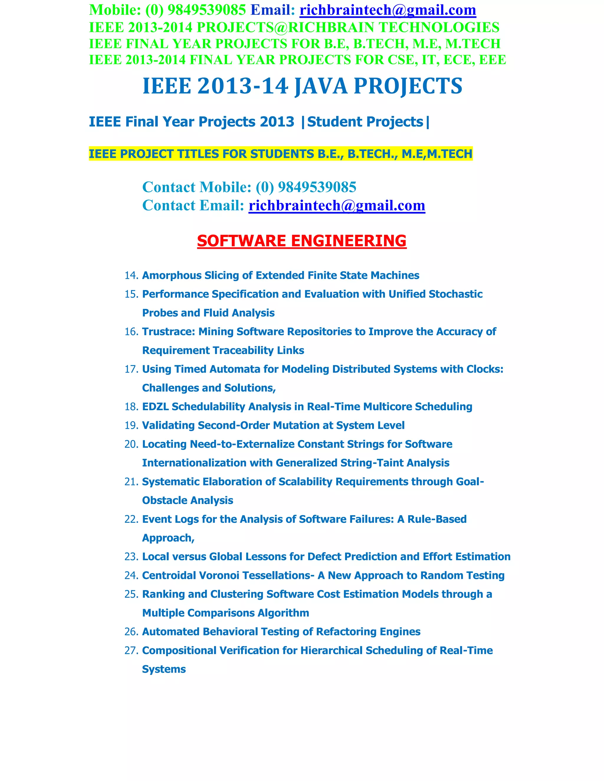 Mobile: (0) 9849539085 Email: richbraintech@gmail.com
IEEE 2013-2014 PROJECTS@RICHBRAIN TECHNOLOGIES
IEEE FINAL YEAR PROJECTS FOR B.E, B.TECH, M.E, M.TECH
IEEE 2013-2014 FINAL YEAR PROJECTS FOR CSE, IT, ECE, EEE
IEEE 2013-14 JAVA PROJECTS
IEEE Final Year Projects 2013 |Student Projects|
IEEE PROJECT TITLES FOR STUDENTS B.E., B.TECH., M.E,M.TECH
Contact Mobile: (0) 9849539085
Contact Email: richbraintech@gmail.com
SOFTWARE ENGINEERING
14. Amorphous Slicing of Extended Finite State Machines
15. Performance Specification and Evaluation with Unified Stochastic
Probes and Fluid Analysis
16. Trustrace: Mining Software Repositories to Improve the Accuracy of
Requirement Traceability Links
17. Using Timed Automata for Modeling Distributed Systems with Clocks:
Challenges and Solutions,
18. EDZL Schedulability Analysis in Real-Time Multicore Scheduling
19. Validating Second-Order Mutation at System Level
20. Locating Need-to-Externalize Constant Strings for Software
Internationalization with Generalized String-Taint Analysis
21. Systematic Elaboration of Scalability Requirements through Goal-
Obstacle Analysis
22. Event Logs for the Analysis of Software Failures: A Rule-Based
Approach,
23. Local versus Global Lessons for Defect Prediction and Effort Estimation
24. Centroidal Voronoi Tessellations- A New Approach to Random Testing
25. Ranking and Clustering Software Cost Estimation Models through a
Multiple Comparisons Algorithm
26. Automated Behavioral Testing of Refactoring Engines
27. Compositional Verification for Hierarchical Scheduling of Real-Time
Systems
 