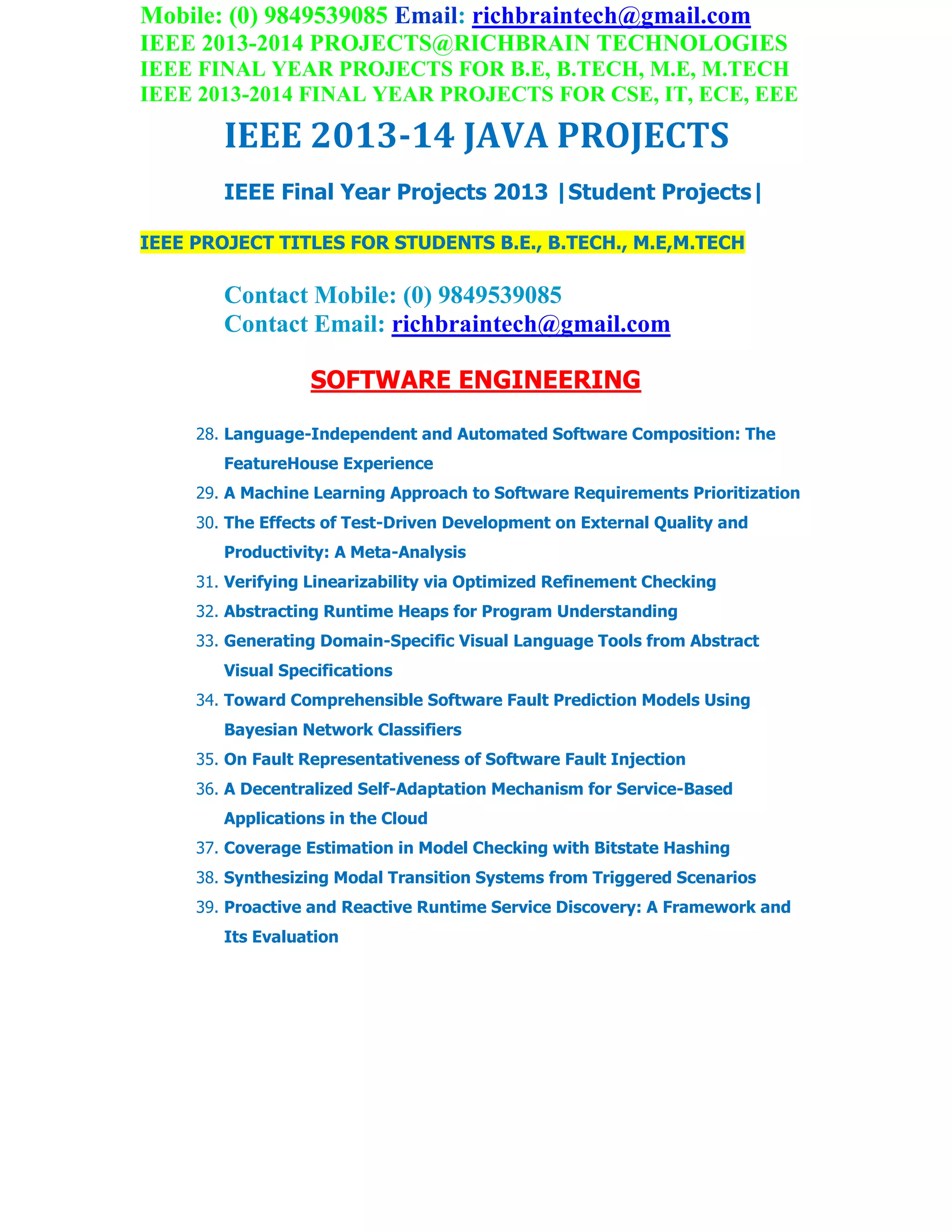 Mobile: (0) 9849539085 Email: richbraintech@gmail.com
IEEE 2013-2014 PROJECTS@RICHBRAIN TECHNOLOGIES
IEEE FINAL YEAR PROJECTS FOR B.E, B.TECH, M.E, M.TECH
IEEE 2013-2014 FINAL YEAR PROJECTS FOR CSE, IT, ECE, EEE
IEEE 2013-14 JAVA PROJECTS
IEEE Final Year Projects 2013 |Student Projects|
IEEE PROJECT TITLES FOR STUDENTS B.E., B.TECH., M.E,M.TECH
Contact Mobile: (0) 9849539085
Contact Email: richbraintech@gmail.com
SOFTWARE ENGINEERING
28. Language-Independent and Automated Software Composition: The
FeatureHouse Experience
29. A Machine Learning Approach to Software Requirements Prioritization
30. The Effects of Test-Driven Development on External Quality and
Productivity: A Meta-Analysis
31. Verifying Linearizability via Optimized Refinement Checking
32. Abstracting Runtime Heaps for Program Understanding
33. Generating Domain-Specific Visual Language Tools from Abstract
Visual Specifications
34. Toward Comprehensible Software Fault Prediction Models Using
Bayesian Network Classifiers
35. On Fault Representativeness of Software Fault Injection
36. A Decentralized Self-Adaptation Mechanism for Service-Based
Applications in the Cloud
37. Coverage Estimation in Model Checking with Bitstate Hashing
38. Synthesizing Modal Transition Systems from Triggered Scenarios
39. Proactive and Reactive Runtime Service Discovery: A Framework and
Its Evaluation
 