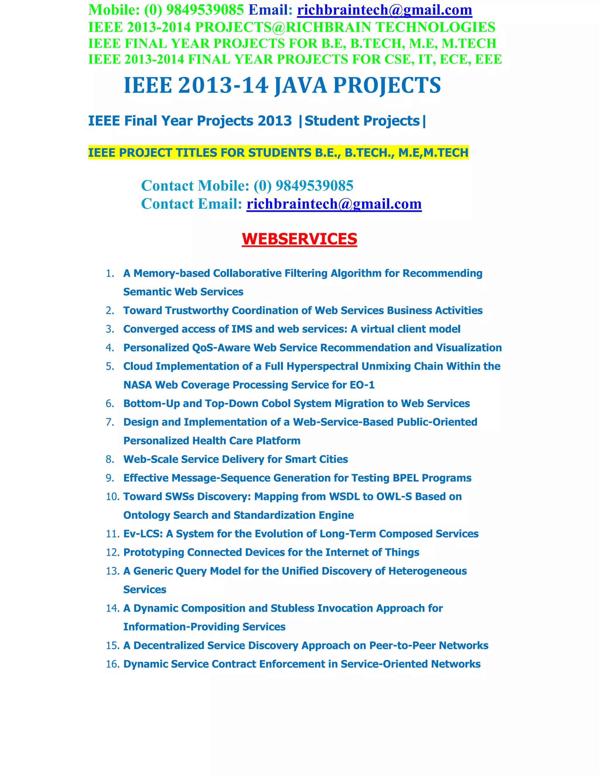 Mobile: (0) 9849539085 Email: richbraintech@gmail.com
IEEE 2013-2014 PROJECTS@RICHBRAIN TECHNOLOGIES
IEEE FINAL YEAR PROJECTS FOR B.E, B.TECH, M.E, M.TECH
IEEE 2013-2014 FINAL YEAR PROJECTS FOR CSE, IT, ECE, EEE
IEEE 2013-14 JAVA PROJECTS
IEEE Final Year Projects 2013 |Student Projects|
IEEE PROJECT TITLES FOR STUDENTS B.E., B.TECH., M.E,M.TECH
Contact Mobile: (0) 9849539085
Contact Email: richbraintech@gmail.com
WEBSERVICES
1. A Memory-based Collaborative Filtering Algorithm for Recommending
Semantic Web Services
2. Toward Trustworthy Coordination of Web Services Business Activities
3. Converged access of IMS and web services: A virtual client model
4. Personalized QoS-Aware Web Service Recommendation and Visualization
5. Cloud Implementation of a Full Hyperspectral Unmixing Chain Within the
NASA Web Coverage Processing Service for EO-1
6. Bottom-Up and Top-Down Cobol System Migration to Web Services
7. Design and Implementation of a Web-Service-Based Public-Oriented
Personalized Health Care Platform
8. Web-Scale Service Delivery for Smart Cities
9. Effective Message-Sequence Generation for Testing BPEL Programs
10. Toward SWSs Discovery: Mapping from WSDL to OWL-S Based on
Ontology Search and Standardization Engine
11. Ev-LCS: A System for the Evolution of Long-Term Composed Services
12. Prototyping Connected Devices for the Internet of Things
13. A Generic Query Model for the Unified Discovery of Heterogeneous
Services
14. A Dynamic Composition and Stubless Invocation Approach for
Information-Providing Services
15. A Decentralized Service Discovery Approach on Peer-to-Peer Networks
16. Dynamic Service Contract Enforcement in Service-Oriented Networks
 