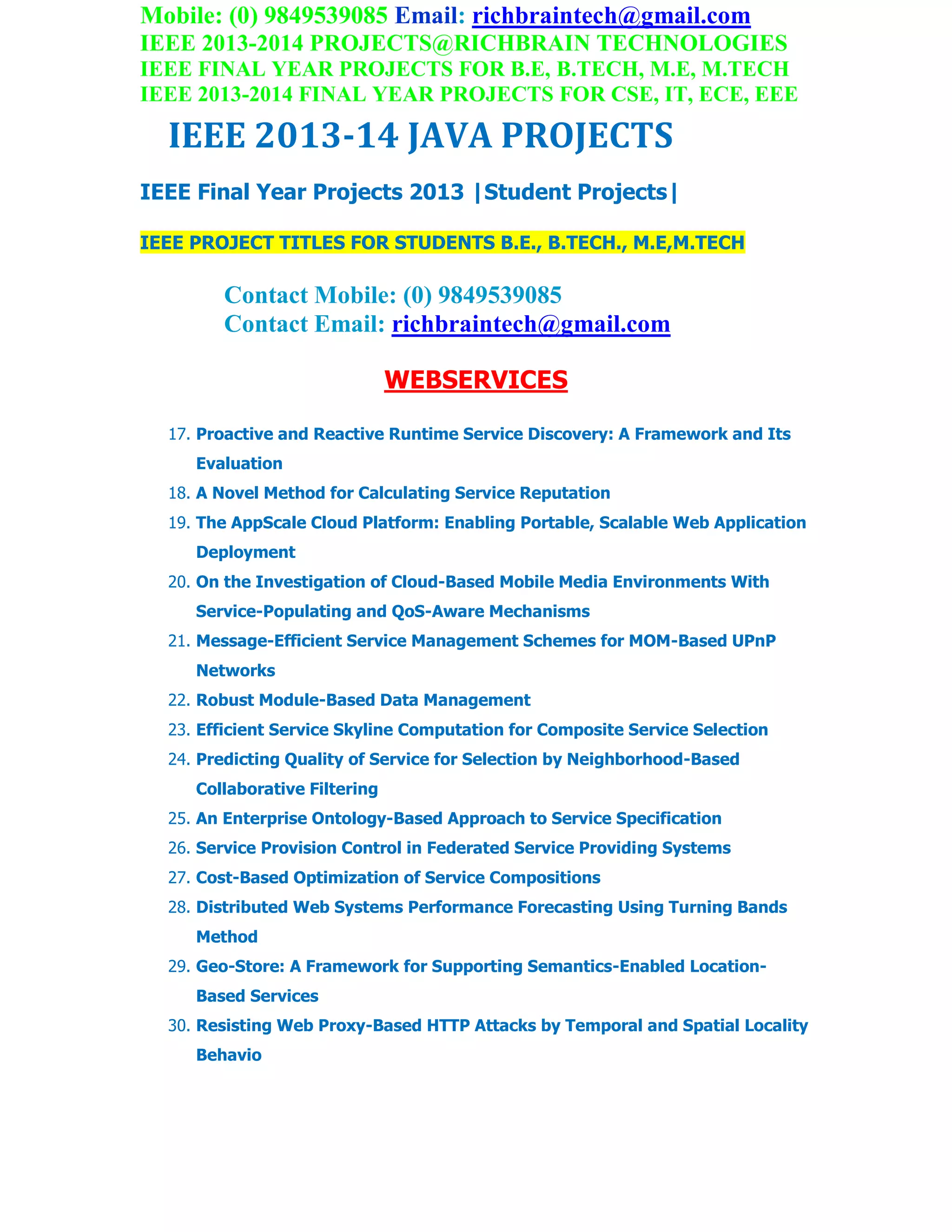 Mobile: (0) 9849539085 Email: richbraintech@gmail.com
IEEE 2013-2014 PROJECTS@RICHBRAIN TECHNOLOGIES
IEEE FINAL YEAR PROJECTS FOR B.E, B.TECH, M.E, M.TECH
IEEE 2013-2014 FINAL YEAR PROJECTS FOR CSE, IT, ECE, EEE
IEEE 2013-14 JAVA PROJECTS
IEEE Final Year Projects 2013 |Student Projects|
IEEE PROJECT TITLES FOR STUDENTS B.E., B.TECH., M.E,M.TECH
Contact Mobile: (0) 9849539085
Contact Email: richbraintech@gmail.com
WEBSERVICES
17. Proactive and Reactive Runtime Service Discovery: A Framework and Its
Evaluation
18. A Novel Method for Calculating Service Reputation
19. The AppScale Cloud Platform: Enabling Portable, Scalable Web Application
Deployment
20. On the Investigation of Cloud-Based Mobile Media Environments With
Service-Populating and QoS-Aware Mechanisms
21. Message-Efficient Service Management Schemes for MOM-Based UPnP
Networks
22. Robust Module-Based Data Management
23. Efficient Service Skyline Computation for Composite Service Selection
24. Predicting Quality of Service for Selection by Neighborhood-Based
Collaborative Filtering
25. An Enterprise Ontology-Based Approach to Service Specification
26. Service Provision Control in Federated Service Providing Systems
27. Cost-Based Optimization of Service Compositions
28. Distributed Web Systems Performance Forecasting Using Turning Bands
Method
29. Geo-Store: A Framework for Supporting Semantics-Enabled Location-
Based Services
30. Resisting Web Proxy-Based HTTP Attacks by Temporal and Spatial Locality
Behavio
 