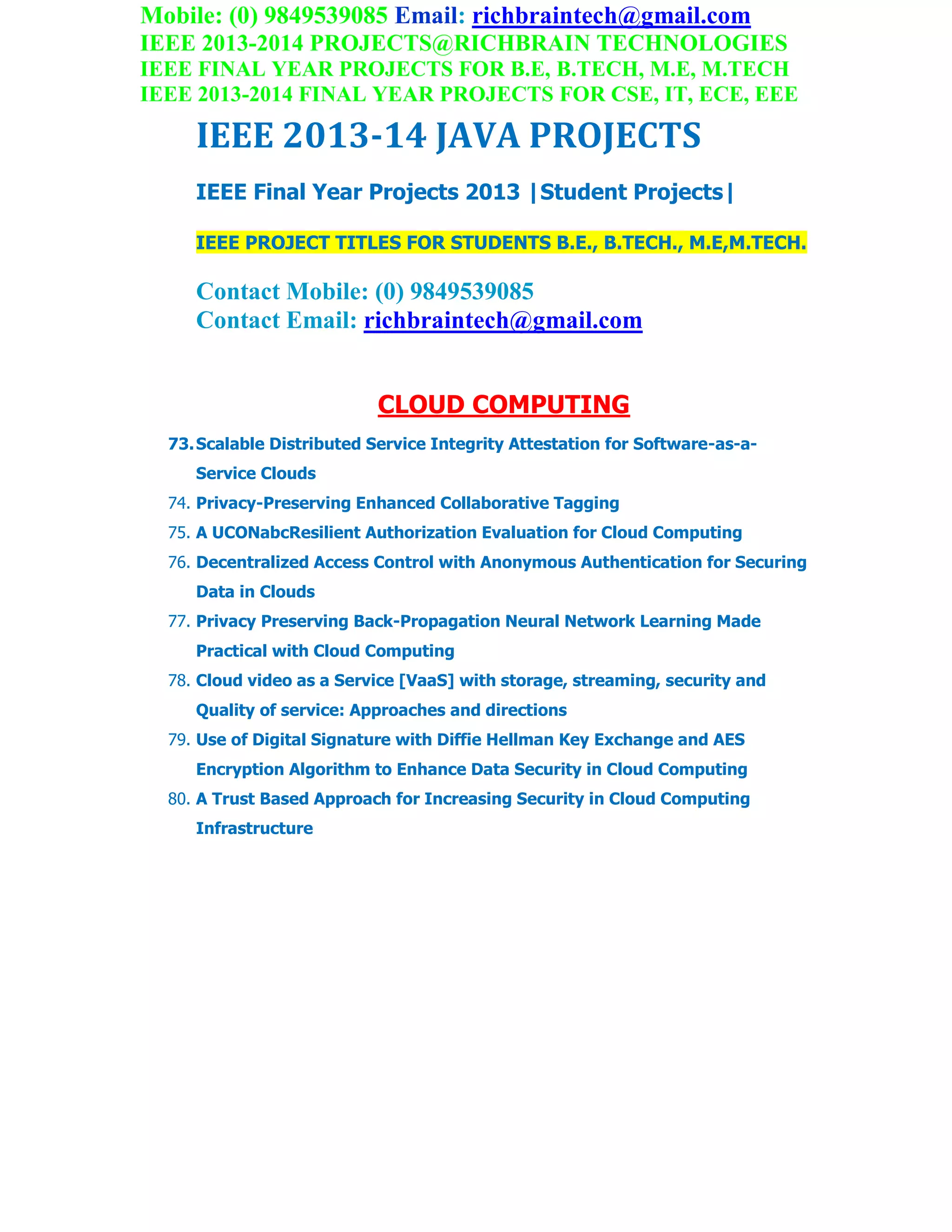Mobile: (0) 9849539085 Email: richbraintech@gmail.com
IEEE 2013-2014 PROJECTS@RICHBRAIN TECHNOLOGIES
IEEE FINAL YEAR PROJECTS FOR B.E, B.TECH, M.E, M.TECH
IEEE 2013-2014 FINAL YEAR PROJECTS FOR CSE, IT, ECE, EEE
IEEE 2013-14 JAVA PROJECTS
IEEE Final Year Projects 2013 |Student Projects|
IEEE PROJECT TITLES FOR STUDENTS B.E., B.TECH., M.E,M.TECH.
Contact Mobile: (0) 9849539085
Contact Email: richbraintech@gmail.com
CLOUD COMPUTING
73.Scalable Distributed Service Integrity Attestation for Software-as-a-
Service Clouds
74. Privacy-Preserving Enhanced Collaborative Tagging
75. A UCONabcResilient Authorization Evaluation for Cloud Computing
76. Decentralized Access Control with Anonymous Authentication for Securing
Data in Clouds
77. Privacy Preserving Back-Propagation Neural Network Learning Made
Practical with Cloud Computing
78. Cloud video as a Service [VaaS] with storage, streaming, security and
Quality of service: Approaches and directions
79. Use of Digital Signature with Diffie Hellman Key Exchange and AES
Encryption Algorithm to Enhance Data Security in Cloud Computing
80. A Trust Based Approach for Increasing Security in Cloud Computing
Infrastructure
Cloud computing-based forensic analysis for collaborative
network security management system
 