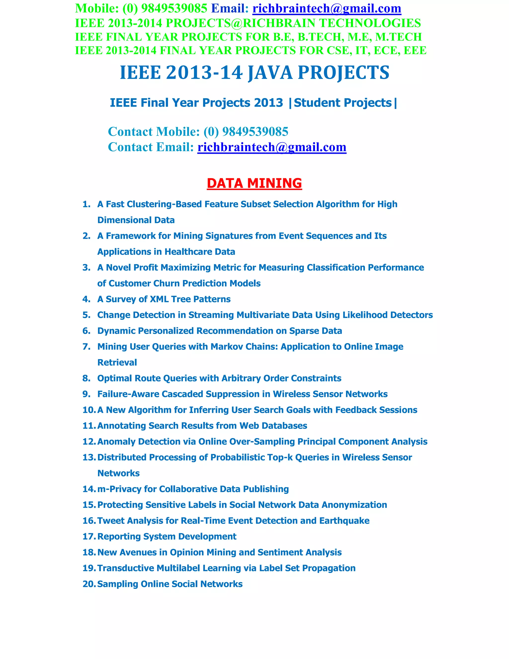 Mobile: (0) 9849539085 Email: richbraintech@gmail.com
IEEE 2013-2014 PROJECTS@RICHBRAIN TECHNOLOGIES
IEEE FINAL YEAR PROJECTS FOR B.E, B.TECH, M.E, M.TECH
IEEE 2013-2014 FINAL YEAR PROJECTS FOR CSE, IT, ECE, EEE
IEEE 2013-14 JAVA PROJECTS
IEEE Final Year Projects 2013 |Student Projects|
Contact Mobile: (0) 9849539085
Contact Email: richbraintech@gmail.com
DATA MINING
1. A Fast Clustering-Based Feature Subset Selection Algorithm for High
Dimensional Data
2. A Framework for Mining Signatures from Event Sequences and Its
Applications in Healthcare Data
3. A Novel Profit Maximizing Metric for Measuring Classification Performance
of Customer Churn Prediction Models
4. A Survey of XML Tree Patterns
5. Change Detection in Streaming Multivariate Data Using Likelihood Detectors
6. Dynamic Personalized Recommendation on Sparse Data
7. Mining User Queries with Markov Chains: Application to Online Image
Retrieval
8. Optimal Route Queries with Arbitrary Order Constraints
9. Failure-Aware Cascaded Suppression in Wireless Sensor Networks
10.A New Algorithm for Inferring User Search Goals with Feedback Sessions
11.Annotating Search Results from Web Databases
12.Anomaly Detection via Online Over-Sampling Principal Component Analysis
13.Distributed Processing of Probabilistic Top-k Queries in Wireless Sensor
Networks
14.m-Privacy for Collaborative Data Publishing
15.Protecting Sensitive Labels in Social Network Data Anonymization
16.Tweet Analysis for Real-Time Event Detection and Earthquake
17.Reporting System Development
18.New Avenues in Opinion Mining and Sentiment Analysis
19.Transductive Multilabel Learning via Label Set Propagation
20.Sampling Online Social Networks
 