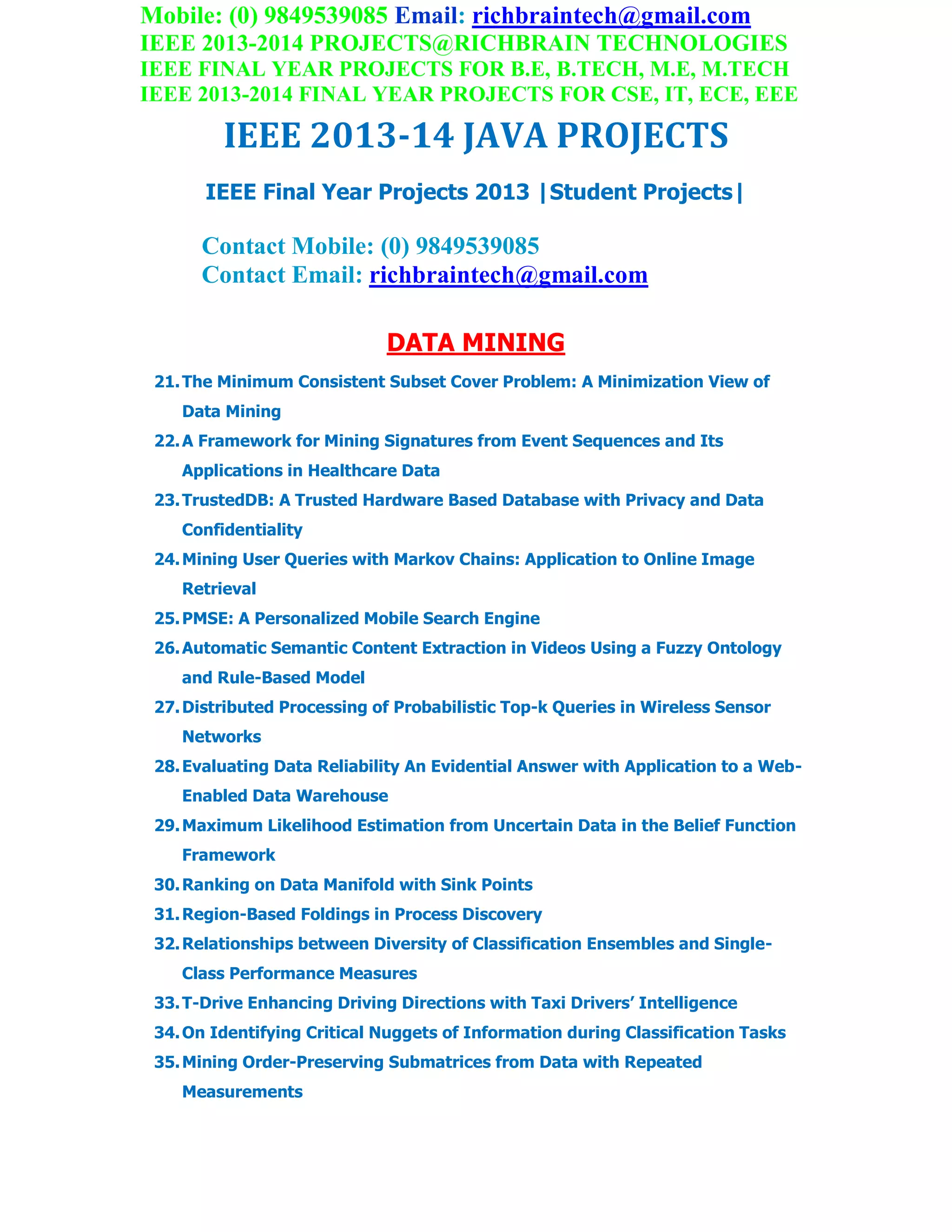 Mobile: (0) 9849539085 Email: richbraintech@gmail.com
IEEE 2013-2014 PROJECTS@RICHBRAIN TECHNOLOGIES
IEEE FINAL YEAR PROJECTS FOR B.E, B.TECH, M.E, M.TECH
IEEE 2013-2014 FINAL YEAR PROJECTS FOR CSE, IT, ECE, EEE
IEEE 2013-14 JAVA PROJECTS
IEEE Final Year Projects 2013 |Student Projects|
Contact Mobile: (0) 9849539085
Contact Email: richbraintech@gmail.com
DATA MINING
21.The Minimum Consistent Subset Cover Problem: A Minimization View of
Data Mining
22.A Framework for Mining Signatures from Event Sequences and Its
Applications in Healthcare Data
23.TrustedDB: A Trusted Hardware Based Database with Privacy and Data
Confidentiality
24.Mining User Queries with Markov Chains: Application to Online Image
Retrieval
25.PMSE: A Personalized Mobile Search Engine
26.Automatic Semantic Content Extraction in Videos Using a Fuzzy Ontology
and Rule-Based Model
27.Distributed Processing of Probabilistic Top-k Queries in Wireless Sensor
Networks
28.Evaluating Data Reliability An Evidential Answer with Application to a Web-
Enabled Data Warehouse
29.Maximum Likelihood Estimation from Uncertain Data in the Belief Function
Framework
30.Ranking on Data Manifold with Sink Points
31.Region-Based Foldings in Process Discovery
32.Relationships between Diversity of Classification Ensembles and Single-
Class Performance Measures
33.T-Drive Enhancing Driving Directions with Taxi Drivers’ Intelligence
34.On Identifying Critical Nuggets of Information during Classification Tasks
35.Mining Order-Preserving Submatrices from Data with Repeated
Measurements
 