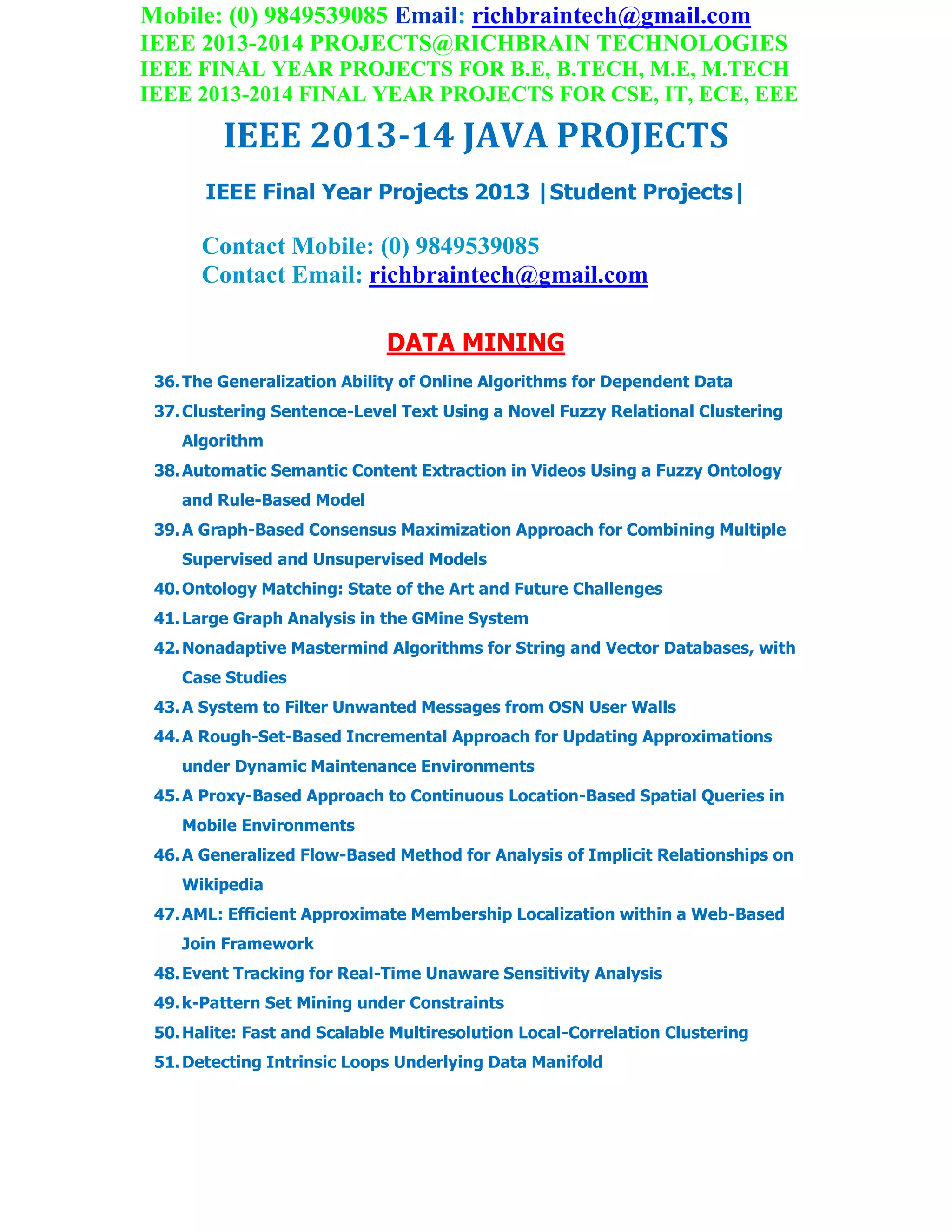 Mobile: (0) 9849539085 Email: richbraintech@gmail.com
IEEE 2013-2014 PROJECTS@RICHBRAIN TECHNOLOGIES
IEEE FINAL YEAR PROJECTS FOR B.E, B.TECH, M.E, M.TECH
IEEE 2013-2014 FINAL YEAR PROJECTS FOR CSE, IT, ECE, EEE
IEEE 2013-14 JAVA PROJECTS
IEEE Final Year Projects 2013 |Student Projects|
Contact Mobile: (0) 9849539085
Contact Email: richbraintech@gmail.com
DATA MINING
36.The Generalization Ability of Online Algorithms for Dependent Data
37.Clustering Sentence-Level Text Using a Novel Fuzzy Relational Clustering
Algorithm
38.Automatic Semantic Content Extraction in Videos Using a Fuzzy Ontology
and Rule-Based Model
39.A Graph-Based Consensus Maximization Approach for Combining Multiple
Supervised and Unsupervised Models
40.Ontology Matching: State of the Art and Future Challenges
41.Large Graph Analysis in the GMine System
42.Nonadaptive Mastermind Algorithms for String and Vector Databases, with
Case Studies
43.A System to Filter Unwanted Messages from OSN User Walls
44.A Rough-Set-Based Incremental Approach for Updating Approximations
under Dynamic Maintenance Environments
45.A Proxy-Based Approach to Continuous Location-Based Spatial Queries in
Mobile Environments
46.A Generalized Flow-Based Method for Analysis of Implicit Relationships on
Wikipedia
47.AML: Efficient Approximate Membership Localization within a Web-Based
Join Framework
48.Event Tracking for Real-Time Unaware Sensitivity Analysis
49.k-Pattern Set Mining under Constraints
50.Halite: Fast and Scalable Multiresolution Local-Correlation Clustering
51.Detecting Intrinsic Loops Underlying Data Manifold
 