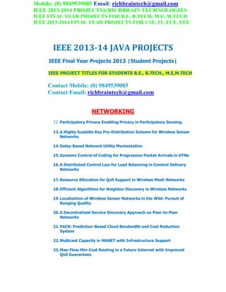 Mobile: (0) 9849539085 Email: richbraintech@gmail.com
IEEE 2013-2014 PROJECTS@RICHBRAIN TECHNOLOGIES
IEEE FINAL YEAR PROJECTS FOR B.E, B.TECH, M.E, M.TECH
IEEE 2013-2014 FINAL YEAR PROJECTS FOR CSE, IT, ECE, EEE
IEEE 2013-14 JAVA PROJECTS
IEEE Final Year Projects 2013 |Student Projects|
IEEE PROJECT TITLES FOR STUDENTS B.E., B.TECH., M.E,M.TECH
Contact Mobile: (0) 9849539085
Contact Email: richbraintech@gmail.com
NETWORKING
12. Participatory Privacy Enabling Privacy in Participatory Sensing.
13.A Highly Scalable Key Pre-Distribution Scheme for Wireless Sensor
Networks
14.Delay-Based Network Utility Maximization
15.Dynamic Control of Coding for Progressive Packet Arrivals in DTNs
16.A Distributed Control Law for Load Balancing in Content Delivery
Networks
17.Resource Allocation for QoS Support in Wireless Mesh Networks
18.Efficient Algorithms for Neighbor Discovery in Wireless Networks
19.Localization of Wireless Sensor Networks in the Wild: Pursuit of
Ranging Quality
20.A Decentralized Service Discovery Approach on Peer-to-Peer
Networks
21.PACK: Prediction-Based Cloud Bandwidth and Cost Reduction
System
22.Multicast Capacity in MANET with Infrastructure Support
23.Max-Flow Min-Cost Routing in a Future-Internet with Improved
QoS Guarantees
 
