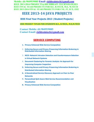 Mobile: (0) 9849539085 Email: richbraintech@gmail.com
IEEE 2013-2014 PROJECTS@RICHBRAIN TECHNOLOGIES
IEEE FINAL YEAR PROJECTS FOR B.E, B.TECH, M.E, M.TECH
IEEE 2013-2014 FINAL YEAR PROJECTS FOR CSE, IT, ECE, EEE
IEEE 2013-14 JAVA PROJECTS
IEEE Final Year Projects 2013 |Student Projects|
IEEE PROJECT TITLES FOR STUDENTS B.E., B.TECH., M.E,M.TECH
Contact Mobile: (0) 9849539085
Contact Email: richbraintech@gmail.com
SERVICE COMPUTING
1. Privacy-Enhanced Web Service Composition
2. Enforcing Secure and Privacy-Preserving Information Brokering in
Distributed Information Sharing
3. NICE: Network Intrusion Detection and Countermeasure Selection
in Virtual Network Systems
4. Document Clustering for Forensic Analysis: An Approach for
Improving Computer Inspection
5. Enforcing Secure and Privacy-Preserving Information Brokering in
Distributed Information Sharing
6. A Decentralized Service Discovery Approach on Peer-to-Peer
Networks
7. Personalized QoS-Aware Web Service Recommendation and
Visualization
8. Privacy-Enhanced Web Service Composition
 