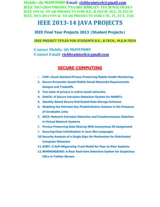 Mobile: (0) 9849539085 Email: richbraintech@gmail.com
IEEE 2013-2014 PROJECTS@RICHBRAIN TECHNOLOGIES
IEEE FINAL YEAR PROJECTS FOR B.E, B.TECH, M.E, M.TECH
IEEE 2013-2014 FINAL YEAR PROJECTS FOR CSE, IT, ECE, EEE
IEEE 2013-14 JAVA PROJECTS
IEEE Final Year Projects 2013 |Student Projects|
IEEE PROJECT TITLES FOR STUDENTS B.E., B.TECH., M.E,M.TECH
Contact Mobile: (0) 9849539085
Contact Email: richbraintech@gmail.com
SECURE COMPUTING
1. CAM: Cloud-Assisted Privacy Preserving Mobile Health Monitoring.
2. Secure Encounter-based Mobile Social Networks Requirements
Designs and Tradeoffs.
3. Two tales of privacy in online social networks.
4. EAACK—A Secure Intrusion-Detection System for MANETs
5. Identity-Based Secure Distributed Data Storage Schemes
6. Modeling the Pairwise Key Predistribution Scheme in the Presence
of Unreliable Links
7. NICE: Network Intrusion Detection and Countermeasure Selection
in Virtual Network Systems
8. Privacy Preserving Data Sharing With Anonymous ID Assignment
9. Securing Class Initialization in Java-like Languages
10.Security Analysis of a Single Sign-On Mechanism for Distributed
Computer Networks
11.SORT: A Self-ORganizing Trust Model for Peer-to-Peer Systems
12.WARNINGBIRD: A Near Real-time Detection System for Suspicious
URLs in Twitter Stream
 
