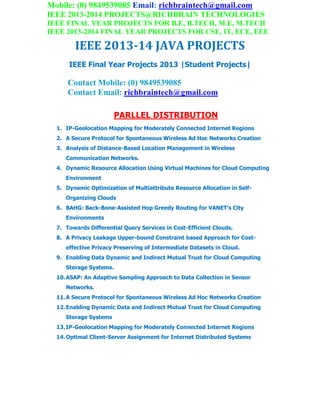 Mobile: (0) 9849539085 Email: richbraintech@gmail.com
IEEE 2013-2014 PROJECTS@RICHBRAIN TECHNOLOGIES
IEEE FINAL YEAR PROJECTS FOR B.E, B.TECH, M.E, M.TECH
IEEE 2013-2014 FINAL YEAR PROJECTS FOR CSE, IT, ECE, EEE
IEEE 2013-14 JAVA PROJECTS
IEEE Final Year Projects 2013 |Student Projects|
Contact Mobile: (0) 9849539085
Contact Email: richbraintech@gmail.com
PARLLEL DISTRIBUTION
1. IP-Geolocation Mapping for Moderately Connected Internet Regions
2. A Secure Protocol for Spontaneous Wireless Ad Hoc Networks Creation
3. Analysis of Distance-Based Location Management in Wireless
Communication Networks.
4. Dynamic Resource Allocation Using Virtual Machines for Cloud Computing
Environment
5. Dynamic Optimization of Multiattribute Resource Allocation in Self-
Organizing Clouds
6. BAHG: Back-Bone-Assisted Hop Greedy Routing for VANET’s City
Environments
7. Towards Differential Query Services in Cost-Efficient Clouds.
8. A Privacy Leakage Upper-bound Constraint based Approach for Cost-
effective Privacy Preserving of Intermediate Datasets in Cloud.
9. Enabling Data Dynamic and Indirect Mutual Trust for Cloud Computing
Storage Systems.
10.ASAP: An Adaptive Sampling Approach to Data Collection in Sensor
Networks.
11.A Secure Protocol for Spontaneous Wireless Ad Hoc Networks Creation
12.Enabling Dynamic Data and Indirect Mutual Trust for Cloud Computing
Storage Systems
13.IP-Geolocation Mapping for Moderately Connected Internet Regions
14.Optimal Client-Server Assignment for Internet Distributed Systems
 