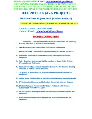 Mobile: (0) 9849539085 Email: richbraintech@gmail.com
IEEE 2013-2014 PROJECTS@RICHBRAIN TECHNOLOGIES
IEEE FINAL YEAR PROJECTS FOR B.E, B.TECH, M.E, M.TECH
IEEE 2013-2014 FINAL YEAR PROJECTS FOR CSE, IT, ECE, EEE
IEEE 2013-14 JAVA PROJECTS
IEEE Final Year Projects 2013 |Student Projects|
IEEE PROJECT TITLES FOR STUDENTS B.E., B.TECH., M.E,M.TECH
Contact Mobile: (0) 9849539085
Contact Email: richbraintech@gmail.com
MOBILE COMPUTING
1. A Neighbor Coverage-Based Probabilistic Rebroadcast for Reducing
Routing Overhead in Mobile Ad Hoc Networks
2. EAACK—A Secure Intrusion-Detection System for MANETs
3. Vampire attacks: Draining life from wireless ad-hoc sensor networks.
4. Towards a Statistical Framework for Source Anonymity in Sensor
Networks
5. Relay Selection for Geographical Forwarding in Sleep-Wake Cycling
Wireless Sensor Networks
6. Passive Duplicate Address-Detection Schemes for On-Demand Routing
Protocols in Mobile Ad Hoc Networks
7. On Quality of Monitoring for Multi-channel Wireless Infrastructure
Networks
8. Mobile Relay Configuration in Data-Intensive Wireless Sensor Networks
9. IP-Geolocation Mapping for Moderately Connected Internet Regions
10.Efficient Rekeying Framework for Secure Multicast with Diverse-
Subscription-Period Mobile Users
11.EMAP: Expedite Message Authentication Protocol for Vehicular Ad Hoc
Networks
12. Adaptive Position Update for Geographic Routing in Mobile Ad Hoc
Networks
 