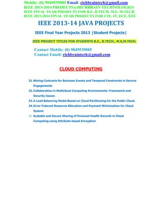 Mobile: (0) 9849539085 Email: richbraintech@gmail.com
IEEE 2013-2014 PROJECTS@RICHBRAIN TECHNOLOGIES
IEEE FINAL YEAR PROJECTS FOR B.E, B.TECH, M.E, M.TECH
IEEE 2013-2014 FINAL YEAR PROJECTS FOR CSE, IT, ECE, EEE
IEEE 2013-14 JAVA PROJECTS
IEEE Final Year Projects 2013 |Student Projects|
IEEE PROJECT TITLES FOR STUDENTS B.E., B.TECH., M.E,M.TECH.
Contact Mobile: (0) 9849539085
Contact Email: richbraintech@gmail.com
CLOUD COMPUTING
31.Mining Contracts for Business Events and Temporal Constraints in Service
Engagements
32.Collaboration in Multicloud Computing Environments: Framework and
Security Issues
33.A Load Balancing Model Based on Cloud Partitioning for the Public Cloud.
34.Error-Tolerant Resource Allocation and Payment Minimization for Cloud
System
35. Scalable and Secure Sharing of Personal Health Records in Cloud
Computing using Attribute-based Encryption.
 