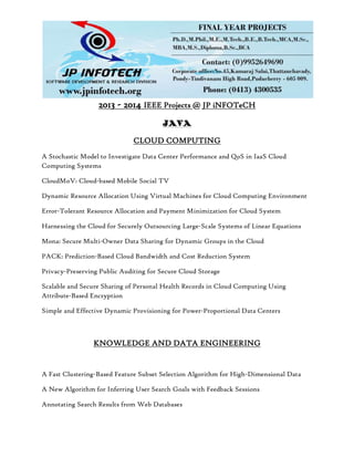 2013 - 2014 IEEE Projects @ JP iNFOTeCH
JAVA
CLOUD COMPUTING
A Stochastic Model to Investigate Data Center Performance and QoS in IaaS Cloud
Computing Systems
CloudMoV: Cloud-based Mobile Social TV
Dynamic Resource Allocation Using Virtual Machines for Cloud Computing Environment
Error-Tolerant Resource Allocation and Payment Minimization for Cloud System
Harnessing the Cloud for Securely Outsourcing Large-Scale Systems of Linear Equations
Mona: Secure Multi-Owner Data Sharing for Dynamic Groups in the Cloud
PACK: Prediction-Based Cloud Bandwidth and Cost Reduction System
Privacy-Preserving Public Auditing for Secure Cloud Storage
Scalable and Secure Sharing of Personal Health Records in Cloud Computing Using
Attribute-Based Encryption
Simple and Effective Dynamic Provisioning for Power-Proportional Data Centers
KNOWLEDGE AND DATA ENGINEERING
A Fast Clustering-Based Feature Subset Selection Algorithm for High-Dimensional Data
A New Algorithm for Inferring User Search Goals with Feedback Sessions
Annotating Search Results from Web Databases
 