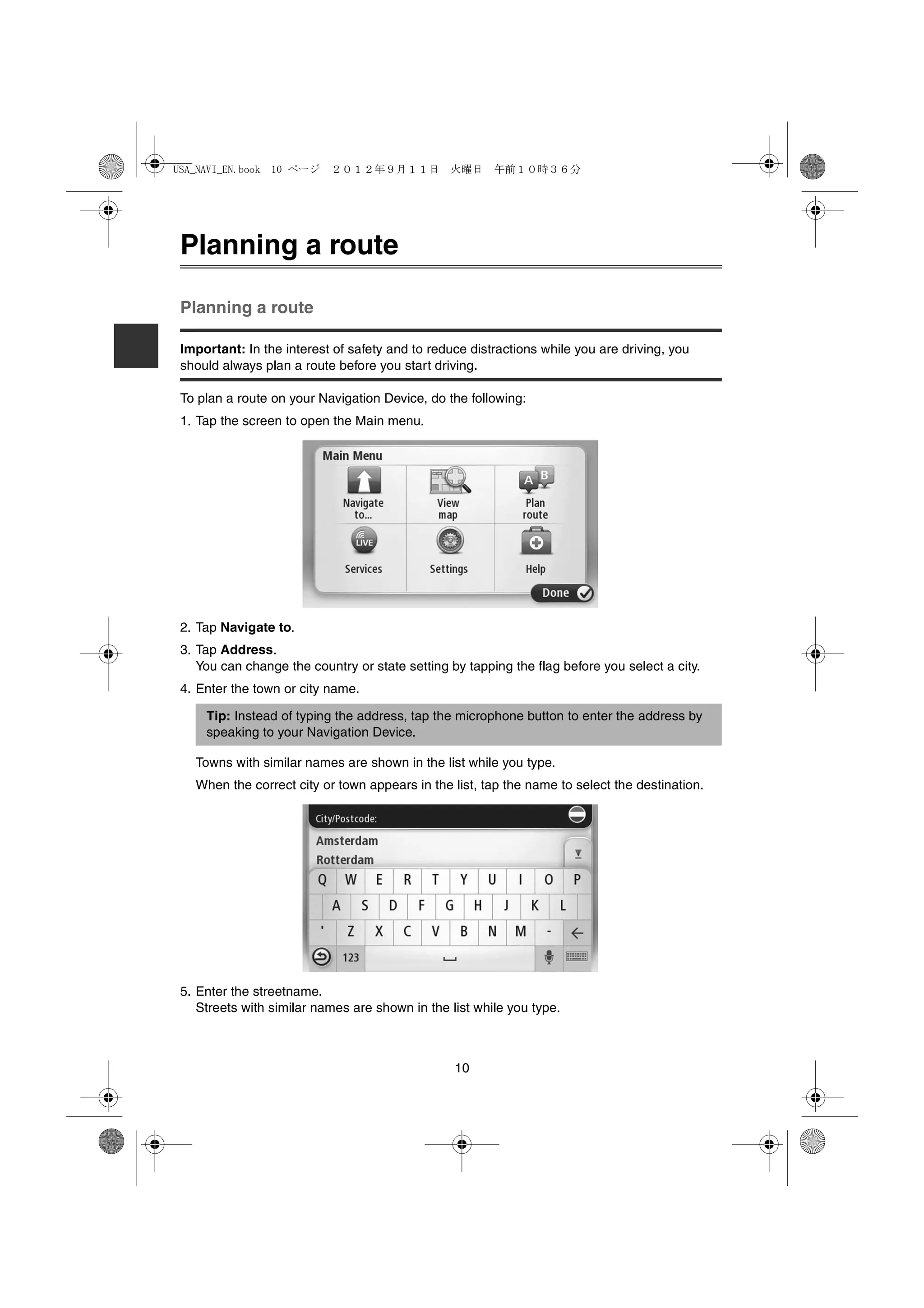 USA_NAVI_EN.book 10 ページ    ２０１２年９月１１日　火曜日　午前１０時３６分




 Planning a route

 Planning a route

 Important: In the interest of safety and to reduce distractions while you are driving, you
 should always plan a route before you start driving.

 To plan a route on your Navigation Device, do the following:
 1. Tap the screen to open the Main menu.




 2. Tap Navigate to.
 3. Tap Address.
    You can change the country or state setting by tapping the flag before you select a city.
 4. Enter the town or city name.

     Tip: Instead of typing the address, tap the microphone button to enter the address by
     speaking to your Navigation Device.

   Towns with similar names are shown in the list while you type.
   When the correct city or town appears in the list, tap the name to select the destination.




 5. Enter the streetname.
    Streets with similar names are shown in the list while you type.



                                                 10
 