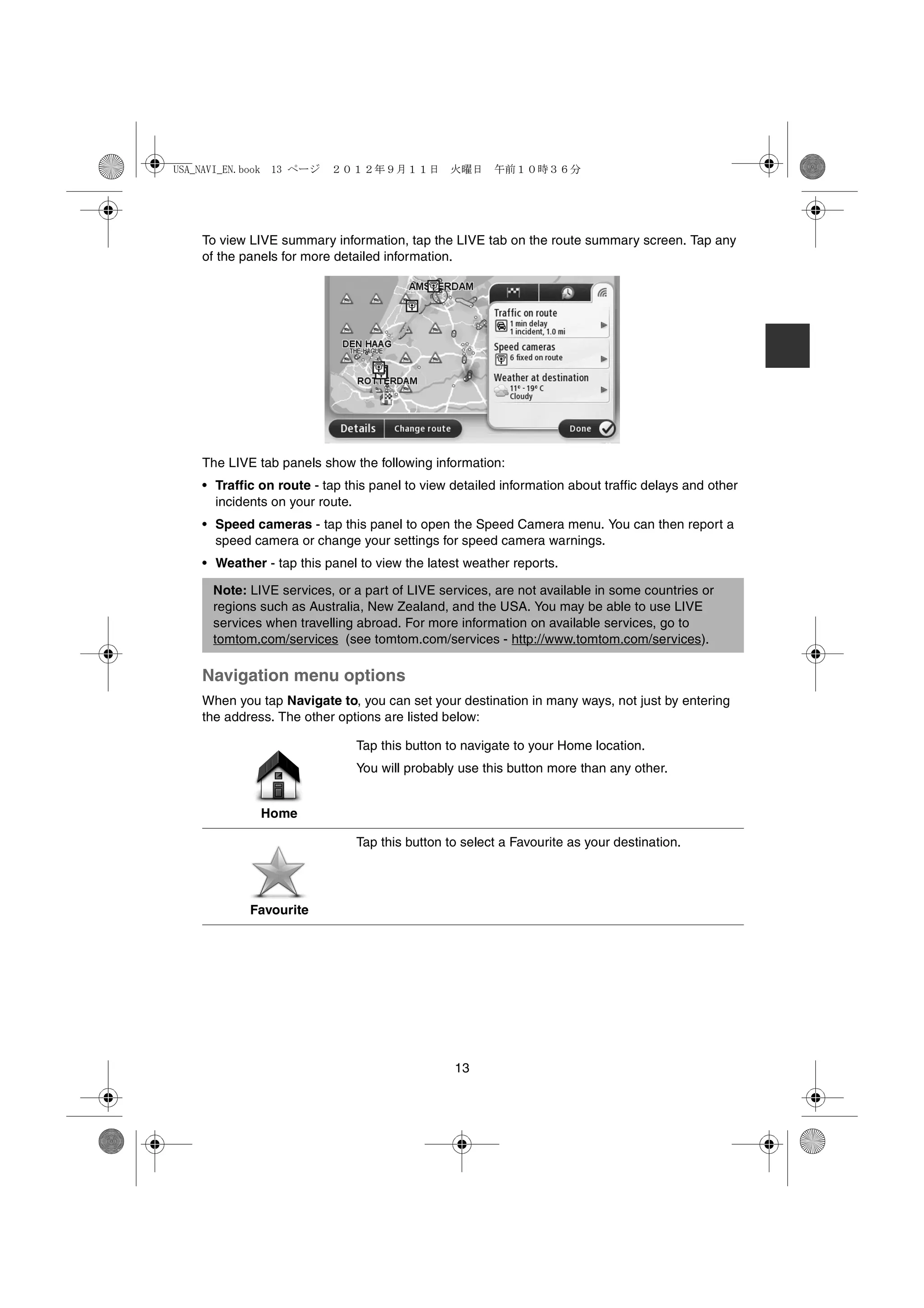 USA_NAVI_EN.book 13 ページ   ２０１２年９月１１日　火曜日　午前１０時３６分




    To view LIVE summary information, tap the LIVE tab on the route summary screen. Tap any
    of the panels for more detailed information.




    The LIVE tab panels show the following information:
    • Traffic on route - tap this panel to view detailed information about traffic delays and other
      incidents on your route.
    • Speed cameras - tap this panel to open the Speed Camera menu. You can then report a
      speed camera or change your settings for speed camera warnings.
    • Weather - tap this panel to view the latest weather reports.

      Note: LIVE services, or a part of LIVE services, are not available in some countries or
      regions such as Australia, New Zealand, and the USA. You may be able to use LIVE
      services when travelling abroad. For more information on available services, go to
      tomtom.com/services (see tomtom.com/services - http://www.tomtom.com/services).

    Navigation menu options
    When you tap Navigate to, you can set your destination in many ways, not just by entering
    the address. The other options are listed below:

                               Tap this button to navigate to your Home location.
                               You will probably use this button more than any other.


              Home

                               Tap this button to select a Favourite as your destination.




            Favourite




                                                13
 