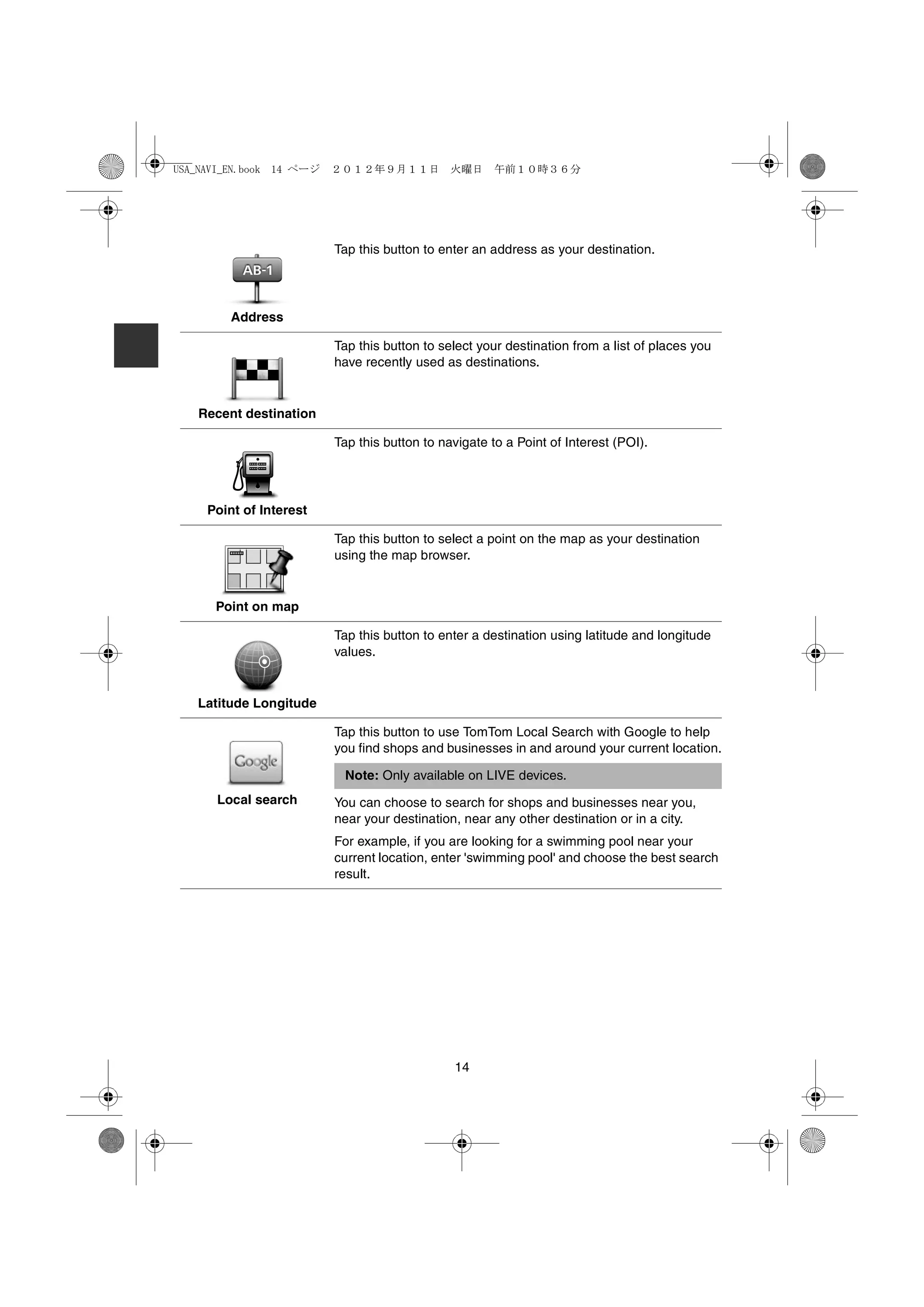 USA_NAVI_EN.book 14 ページ   ２０１２年９月１１日　火曜日　午前１０時３６分




                          Tap this button to enter an address as your destination.




         Address

                          Tap this button to select your destination from a list of places you
                          have recently used as destinations.


   Recent destination

                          Tap this button to navigate to a Point of Interest (POI).




     Point of Interest

                          Tap this button to select a point on the map as your destination
                          using the map browser.


      Point on map

                          Tap this button to enter a destination using latitude and longitude
                          values.


   Latitude Longitude

                          Tap this button to use TomTom Local Search with Google to help
                          you find shops and businesses in and around your current location.

                           Note: Only available on LIVE devices.
      Local search        You can choose to search for shops and businesses near you,
                          near your destination, near any other destination or in a city.
                          For example, if you are looking for a swimming pool near your
                          current location, enter 'swimming pool' and choose the best search
                          result.




                                               14
 