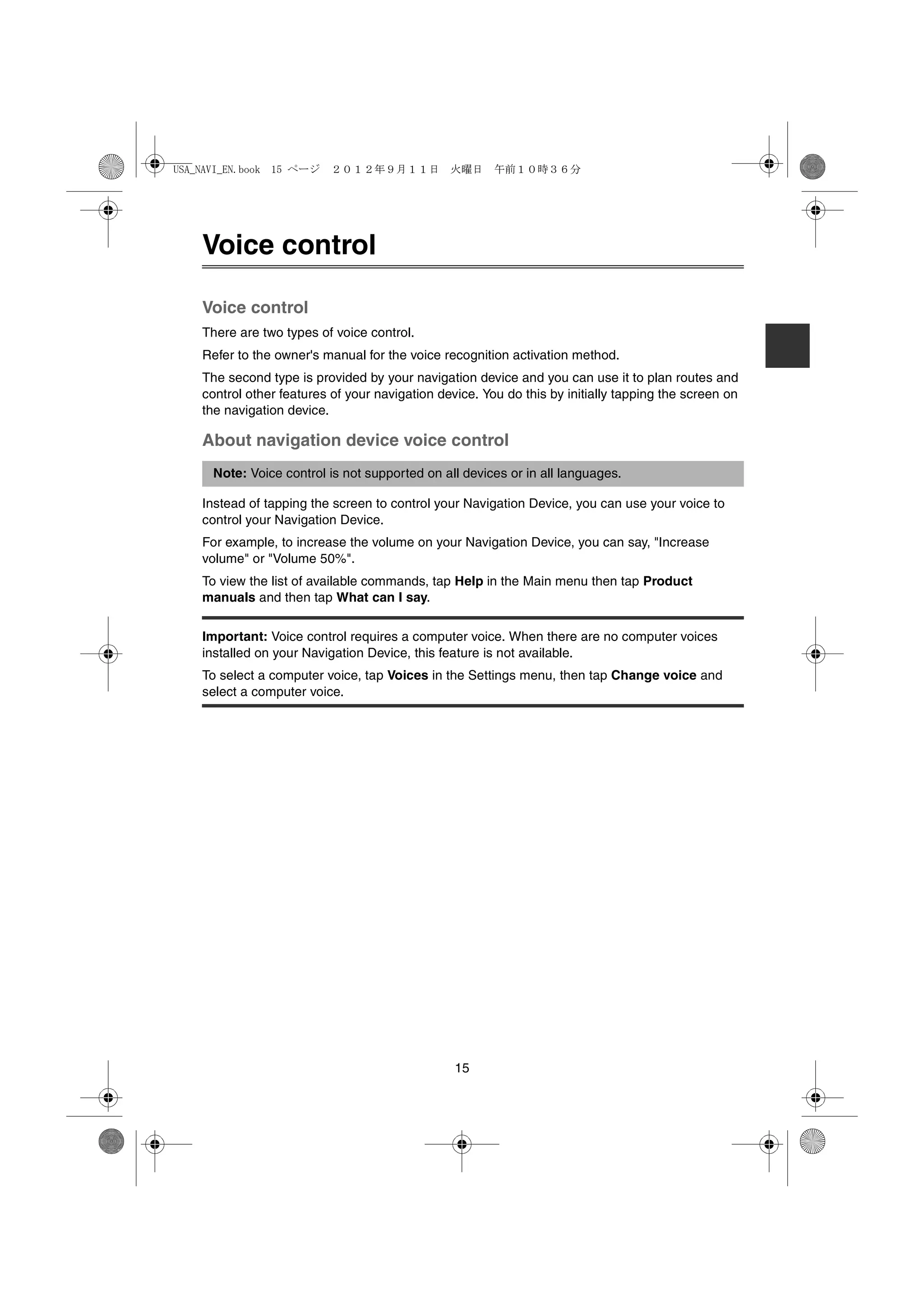 USA_NAVI_EN.book 15 ページ    ２０１２年９月１１日　火曜日　午前１０時３６分




    Voice control

    Voice control
    There are two types of voice control.
    Refer to the owner's manual for the voice recognition activation method.
    The second type is provided by your navigation device and you can use it to plan routes and
    control other features of your navigation device. You do this by initially tapping the screen on
    the navigation device.

    About navigation device voice control
      Note: Voice control is not supported on all devices or in all languages.

    Instead of tapping the screen to control your Navigation Device, you can use your voice to
    control your Navigation Device.
    For example, to increase the volume on your Navigation Device, you can say, "Increase
    volume" or "Volume 50%".
    To view the list of available commands, tap Help in the Main menu then tap Product
    manuals and then tap What can I say.

    Important: Voice control requires a computer voice. When there are no computer voices
    installed on your Navigation Device, this feature is not available.
    To select a computer voice, tap Voices in the Settings menu, then tap Change voice and
    select a computer voice.




                                                 15
 