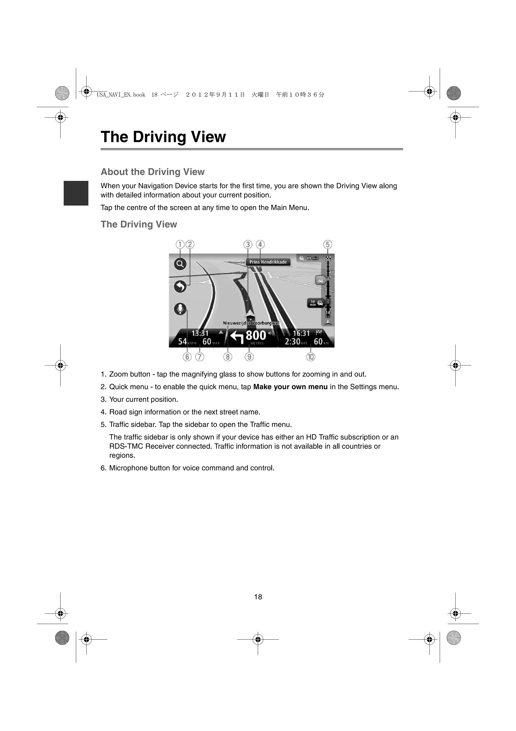 USA_NAVI_EN.book 18 ページ      ２０１２年９月１１日　火曜日　午前１０時３６分




 The Driving View

 About the Driving View
 When your Navigation Device starts for the first time, you are shown the Driving View along
 with detailed information about your current position.
 Tap the centre of the screen at any time to open the Main Menu.

 The Driving View




 1. Zoom button - tap the magnifying glass to show buttons for zooming in and out.
 2. Quick menu - to enable the quick menu, tap Make your own menu in the Settings menu.
 3. Your current position.
 4. Road sign information or the next street name.
 5. Traffic sidebar. Tap the sidebar to open the Traffic menu.
   The traffic sidebar is only shown if your device has either an HD Traffic subscription or an
   RDS-TMC Receiver connected. Traffic information is not available in all countries or
   regions.
 6. Microphone button for voice command and control.




                                                 18
 