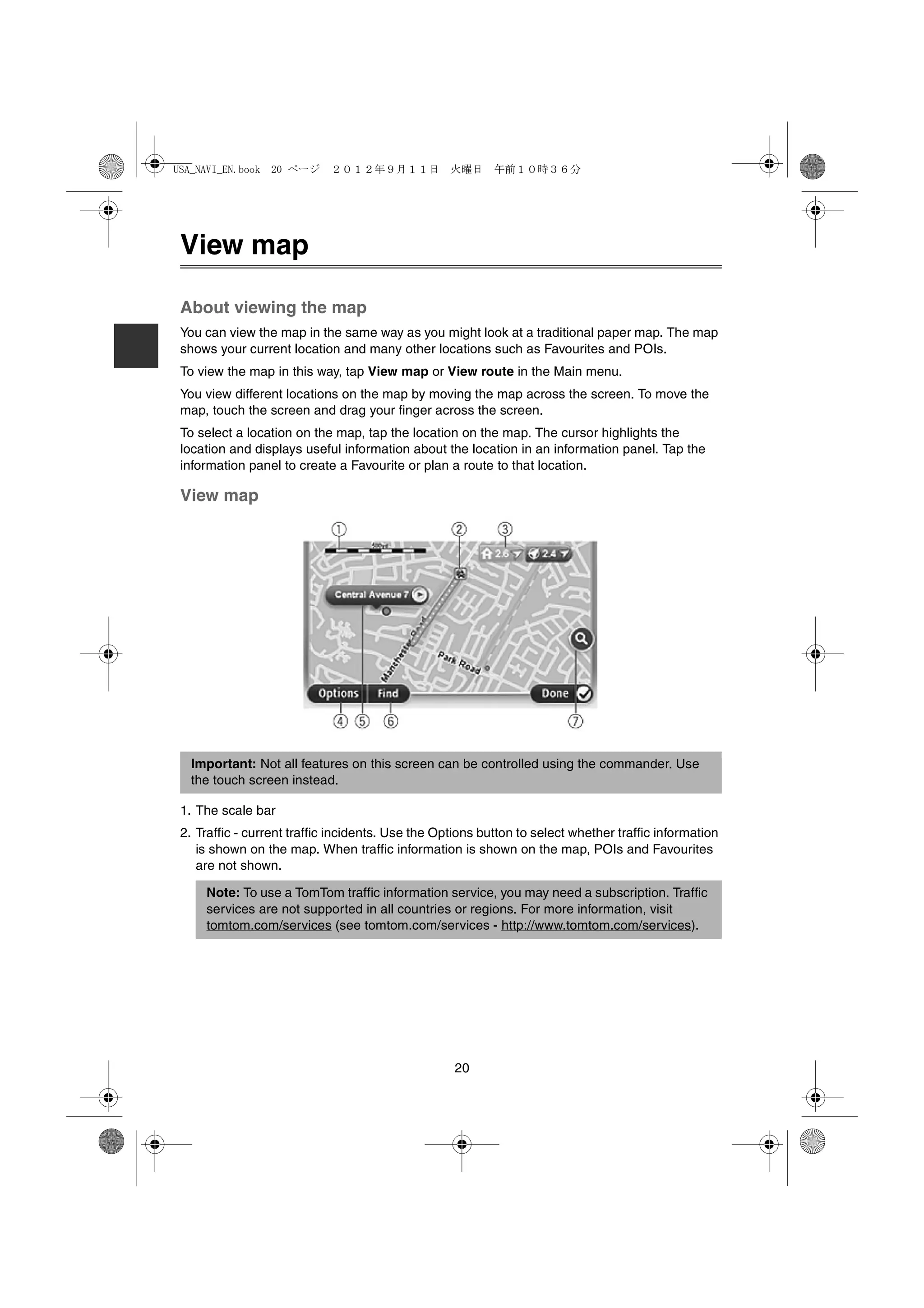 USA_NAVI_EN.book 20 ページ      ２０１２年９月１１日　火曜日　午前１０時３６分




 View map

 About viewing the map
 You can view the map in the same way as you might look at a traditional paper map. The map
 shows your current location and many other locations such as Favourites and POIs.
 To view the map in this way, tap View map or View route in the Main menu.
 You view different locations on the map by moving the map across the screen. To move the
 map, touch the screen and drag your finger across the screen.
 To select a location on the map, tap the location on the map. The cursor highlights the
 location and displays useful information about the location in an information panel. Tap the
 information panel to create a Favourite or plan a route to that location.

 View map




   Important: Not all features on this screen can be controlled using the commander. Use
   the touch screen instead.

 1. The scale bar
 2. Traffic - current traffic incidents. Use the Options button to select whether traffic information
    is shown on the map. When traffic information is shown on the map, POIs and Favourites
    are not shown.

     Note: To use a TomTom traffic information service, you may need a subscription. Traffic
     services are not supported in all countries or regions. For more information, visit
     tomtom.com/services (see tomtom.com/services - http://www.tomtom.com/services).




                                                    20
 