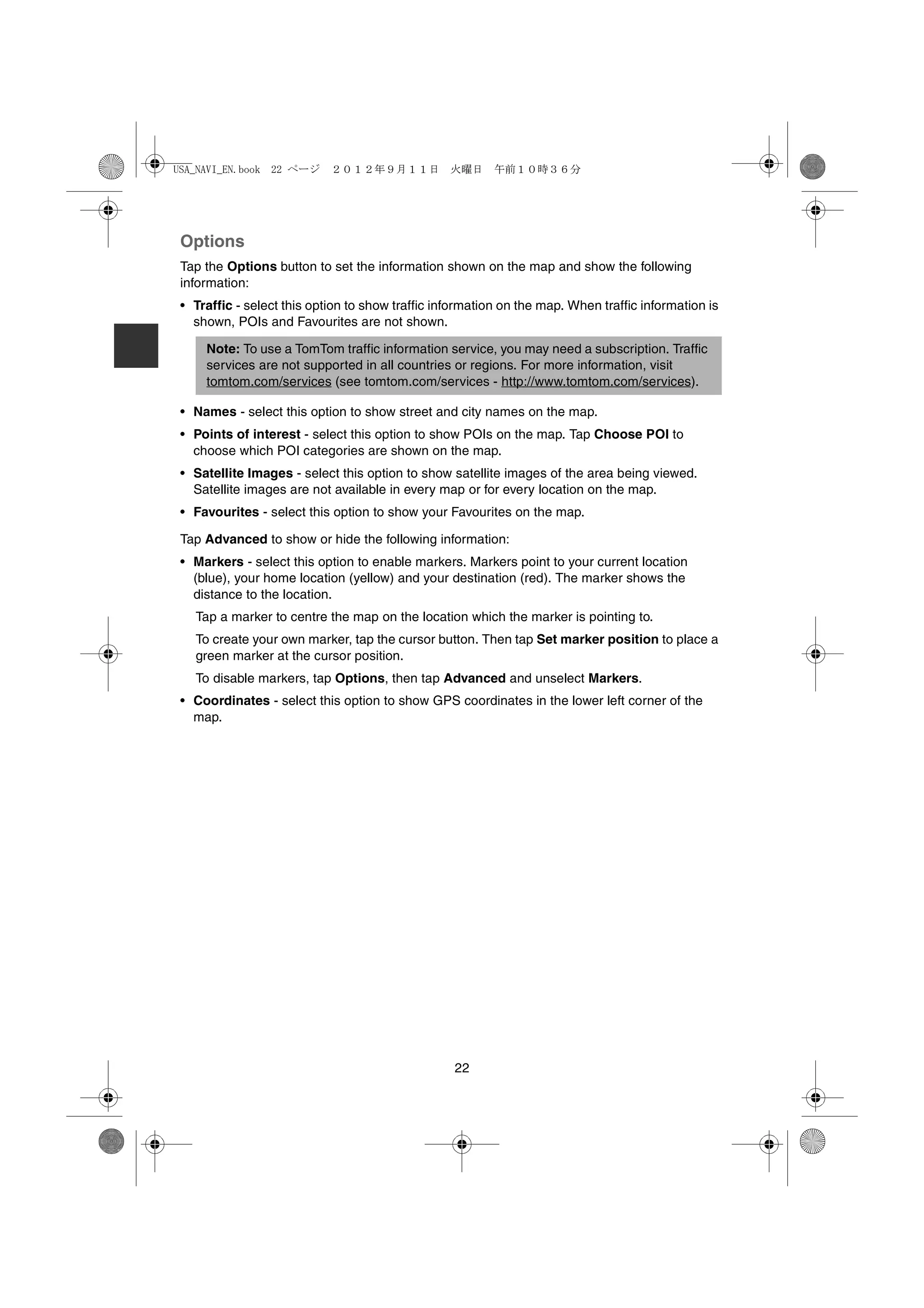 USA_NAVI_EN.book 22 ページ     ２０１２年９月１１日　火曜日　午前１０時３６分




 Options
 Tap the Options button to set the information shown on the map and show the following
 information:
 • Traffic - select this option to show traffic information on the map. When traffic information is
   shown, POIs and Favourites are not shown.

     Note: To use a TomTom traffic information service, you may need a subscription. Traffic
     services are not supported in all countries or regions. For more information, visit
     tomtom.com/services (see tomtom.com/services - http://www.tomtom.com/services).

 • Names - select this option to show street and city names on the map.
 • Points of interest - select this option to show POIs on the map. Tap Choose POI to
   choose which POI categories are shown on the map.
 • Satellite Images - select this option to show satellite images of the area being viewed.
   Satellite images are not available in every map or for every location on the map.
 • Favourites - select this option to show your Favourites on the map.

 Tap Advanced to show or hide the following information:
 • Markers - select this option to enable markers. Markers point to your current location
   (blue), your home location (yellow) and your destination (red). The marker shows the
   distance to the location.
   Tap a marker to centre the map on the location which the marker is pointing to.
   To create your own marker, tap the cursor button. Then tap Set marker position to place a
   green marker at the cursor position.
   To disable markers, tap Options, then tap Advanced and unselect Markers.
 • Coordinates - select this option to show GPS coordinates in the lower left corner of the
   map.




                                                  22
 