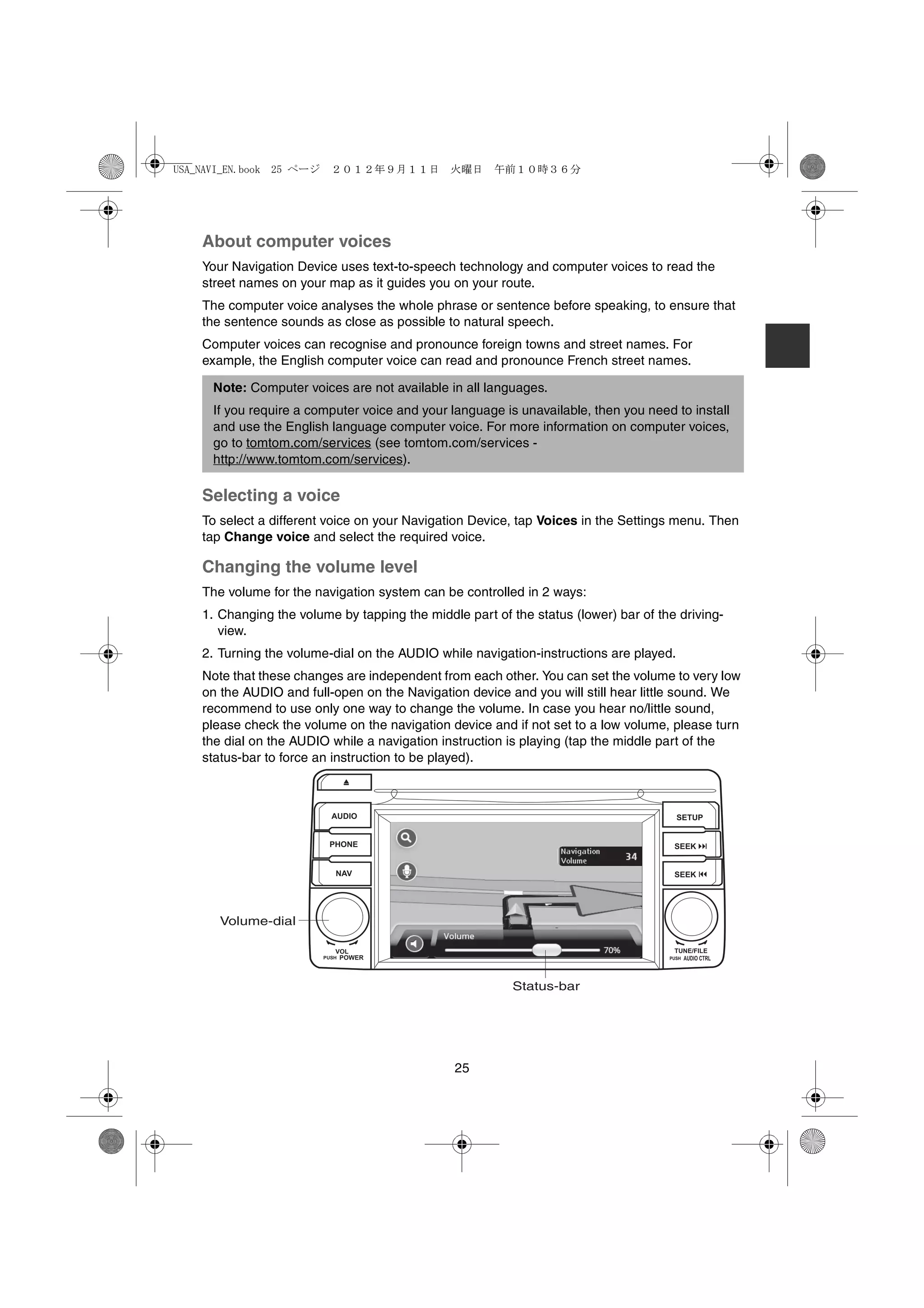 USA_NAVI_EN.book 25 ページ     ２０１２年９月１１日　火曜日　午前１０時３６分




    About computer voices
    Your Navigation Device uses text-to-speech technology and computer voices to read the
    street names on your map as it guides you on your route.
    The computer voice analyses the whole phrase or sentence before speaking, to ensure that
    the sentence sounds as close as possible to natural speech.
    Computer voices can recognise and pronounce foreign towns and street names. For
    example, the English computer voice can read and pronounce French street names.

      Note: Computer voices are not available in all languages.
      If you require a computer voice and your language is unavailable, then you need to install
      and use the English language computer voice. For more information on computer voices,
      go to tomtom.com/services (see tomtom.com/services -
      http://www.tomtom.com/services).

    Selecting a voice
    To select a different voice on your Navigation Device, tap Voices in the Settings menu. Then
    tap Change voice and select the required voice.

    Changing the volume level
    The volume for the navigation system can be controlled in 2 ways:
    1. Changing the volume by tapping the middle part of the status (lower) bar of the driving-
       view.
    2. Turning the volume-dial on the AUDIO while navigation-instructions are played.
    Note that these changes are independent from each other. You can set the volume to very low
    on the AUDIO and full-open on the Navigation device and you will still hear little sound. We
    recommend to use only one way to change the volume. In case you hear no/little sound,
    please check the volume on the navigation device and if not set to a low volume, please turn
    the dial on the AUDIO while a navigation instruction is playing (tap the middle part of the
    status-bar to force an instruction to be played).



                            AUDIO                                                       SETUP


                           PHONE                                                      SEEK


                             NAV                                                      SEEK




       Volume-dial

                             VOL                                                      TUNE/FILE
                          PUSHPOWER                                                     AUDIO CTRL
                                                                                     PUSH




                                                          Status-bar




                                                25
 