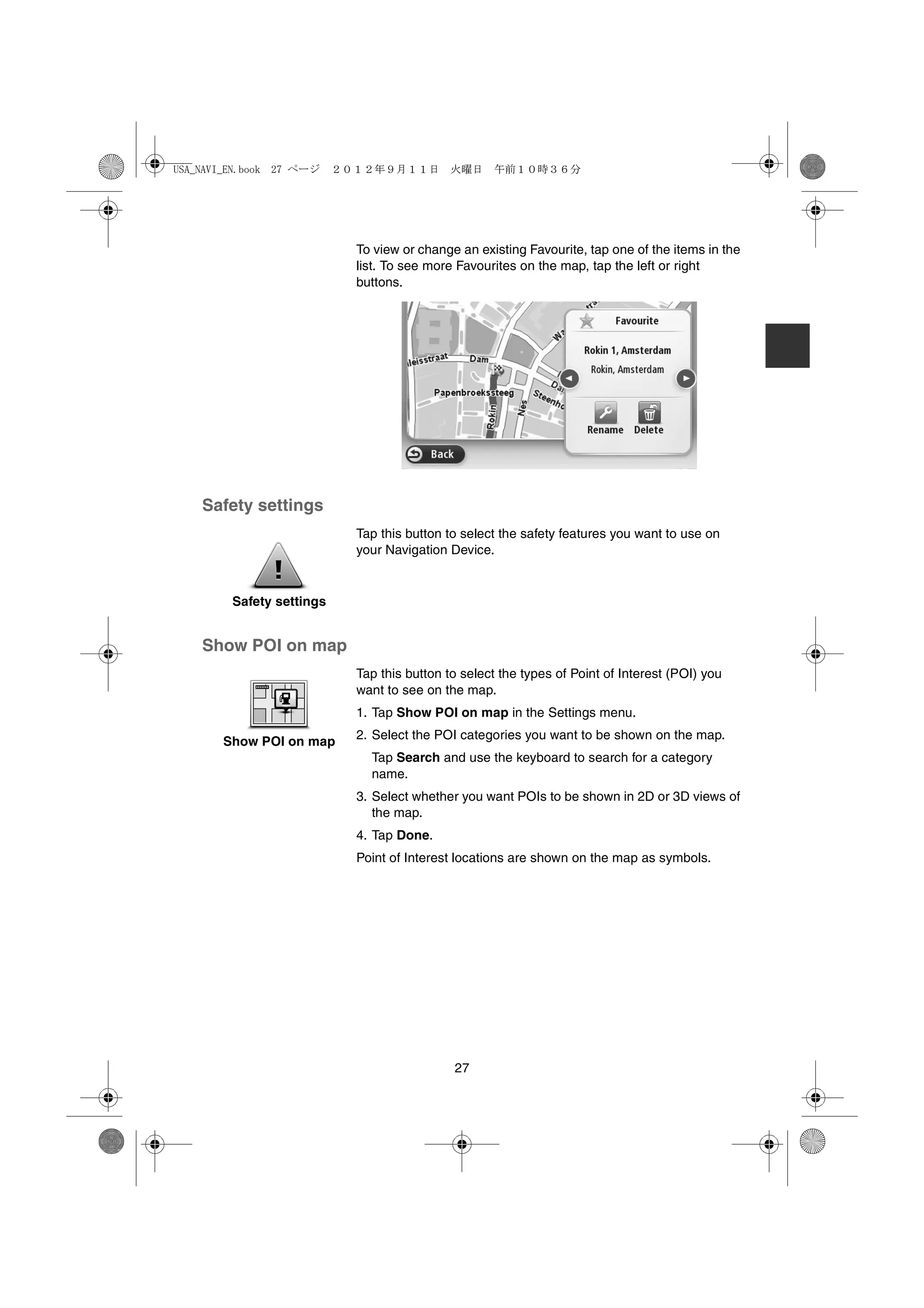 USA_NAVI_EN.book 27 ページ    ２０１２年９月１１日　火曜日　午前１０時３６分




                             To view or change an existing Favourite, tap one of the items in the
                             list. To see more Favourites on the map, tap the left or right
                             buttons.




    Safety settings
                             Tap this button to select the safety features you want to use on
                             your Navigation Device.


         Safety settings


    Show POI on map
                             Tap this button to select the types of Point of Interest (POI) you
                             want to see on the map.
                             1. Tap Show POI on map in the Settings menu.

       Show POI on map       2. Select the POI categories you want to be shown on the map.
                               Tap Search and use the keyboard to search for a category
                               name.
                             3. Select whether you want POIs to be shown in 2D or 3D views of
                                the map.
                             4. Tap Done.
                             Point of Interest locations are shown on the map as symbols.




                                              27
 