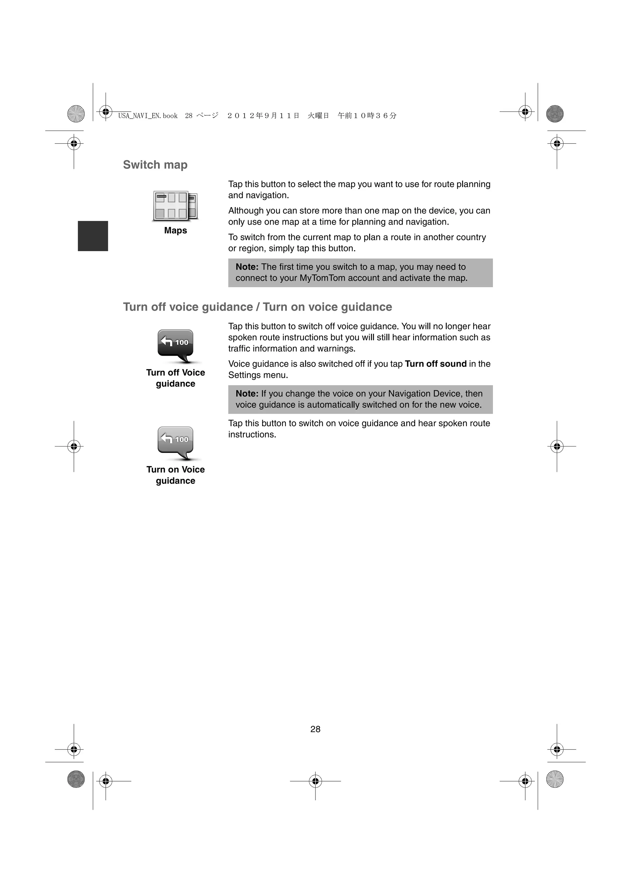 USA_NAVI_EN.book 28 ページ   ２０１２年９月１１日　火曜日　午前１０時３６分




 Switch map
                          Tap this button to select the map you want to use for route planning
                          and navigation.
                          Although you can store more than one map on the device, you can
                          only use one map at a time for planning and navigation.
          Maps
                          To switch from the current map to plan a route in another country
                          or region, simply tap this button.

                           Note: The first time you switch to a map, you may need to
                           connect to your MyTomTom account and activate the map.


 Turn off voice guidance / Turn on voice guidance
                          Tap this button to switch off voice guidance. You will no longer hear
                          spoken route instructions but you will still hear information such as
                          traffic information and warnings.
                          Voice guidance is also switched off if you tap Turn off sound in the
      Turn off Voice      Settings menu.
        guidance
                           Note: If you change the voice on your Navigation Device, then
                           voice guidance is automatically switched on for the new voice.

                          Tap this button to switch on voice guidance and hear spoken route
                          instructions.


      Turn on Voice
        guidance




                                               28
 