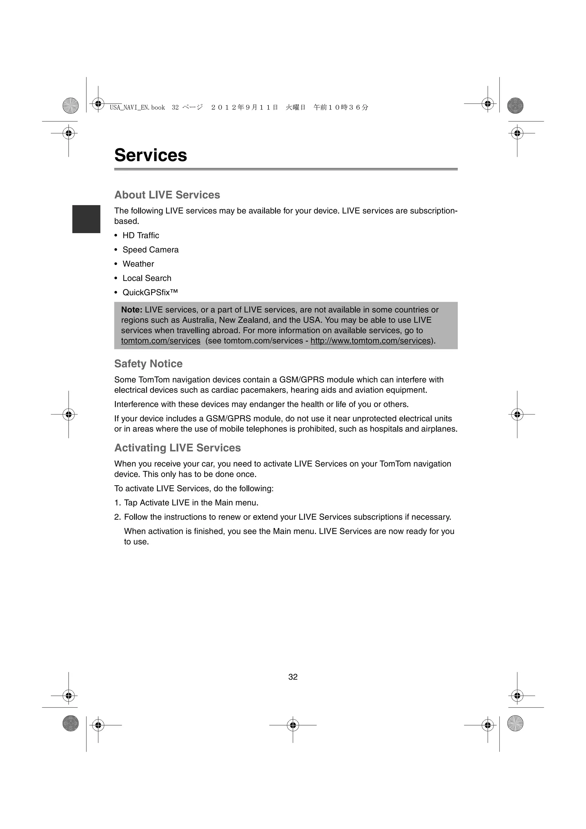 USA_NAVI_EN.book 32 ページ    ２０１２年９月１１日　火曜日　午前１０時３６分




 Services

 About LIVE Services
 The following LIVE services may be available for your device. LIVE services are subscription-
 based.
 • HD Traffic
 • Speed Camera
 • Weather
 • Local Search
 • QuickGPSfix™

  Note: LIVE services, or a part of LIVE services, are not available in some countries or
  regions such as Australia, New Zealand, and the USA. You may be able to use LIVE
  services when travelling abroad. For more information on available services, go to
  tomtom.com/services (see tomtom.com/services - http://www.tomtom.com/services).

 Safety Notice
 Some TomTom navigation devices contain a GSM/GPRS module which can interfere with
 electrical devices such as cardiac pacemakers, hearing aids and aviation equipment.
 Interference with these devices may endanger the health or life of you or others.
 If your device includes a GSM/GPRS module, do not use it near unprotected electrical units
 or in areas where the use of mobile telephones is prohibited, such as hospitals and airplanes.

 Activating LIVE Services
 When you receive your car, you need to activate LIVE Services on your TomTom navigation
 device. This only has to be done once.
 To activate LIVE Services, do the following:
 1. Tap Activate LIVE in the Main menu.
 2. Follow the instructions to renew or extend your LIVE Services subscriptions if necessary.
   When activation is finished, you see the Main menu. LIVE Services are now ready for you
   to use.




                                                32
 