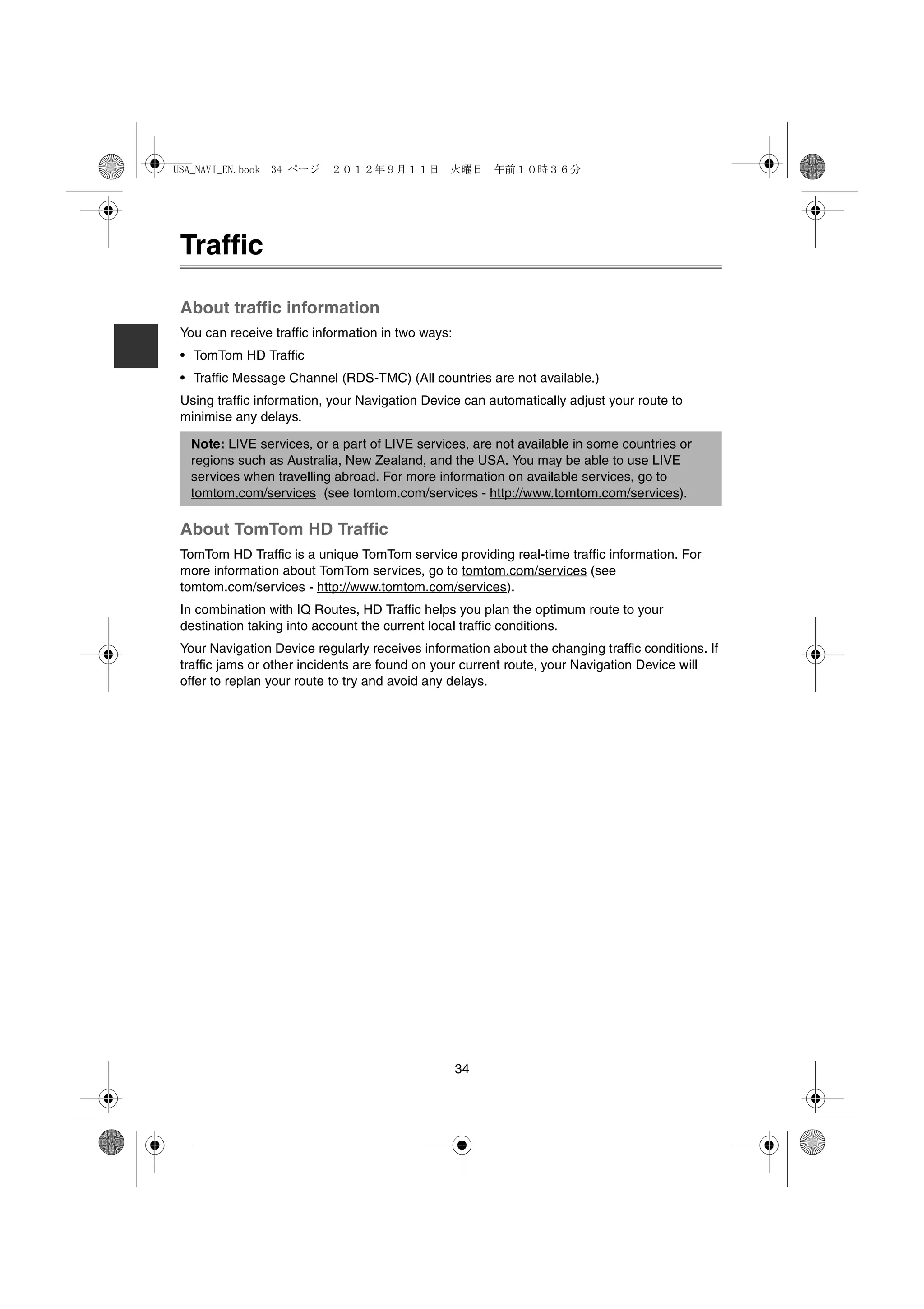 USA_NAVI_EN.book 34 ページ    ２０１２年９月１１日　火曜日　午前１０時３６分




 Traffic

 About traffic information
 You can receive traffic information in two ways:
 • TomTom HD Traffic
 • Traffic Message Channel (RDS-TMC) (All countries are not available.)
 Using traffic information, your Navigation Device can automatically adjust your route to
 minimise any delays.

  Note: LIVE services, or a part of LIVE services, are not available in some countries or
  regions such as Australia, New Zealand, and the USA. You may be able to use LIVE
  services when travelling abroad. For more information on available services, go to
  tomtom.com/services (see tomtom.com/services - http://www.tomtom.com/services).

 About TomTom HD Traffic
 TomTom HD Traffic is a unique TomTom service providing real-time traffic information. For
 more information about TomTom services, go to tomtom.com/services (see
 tomtom.com/services - http://www.tomtom.com/services).
 In combination with IQ Routes, HD Traffic helps you plan the optimum route to your
 destination taking into account the current local traffic conditions.
 Your Navigation Device regularly receives information about the changing traffic conditions. If
 traffic jams or other incidents are found on your current route, your Navigation Device will
 offer to replan your route to try and avoid any delays.




                                                    34
 