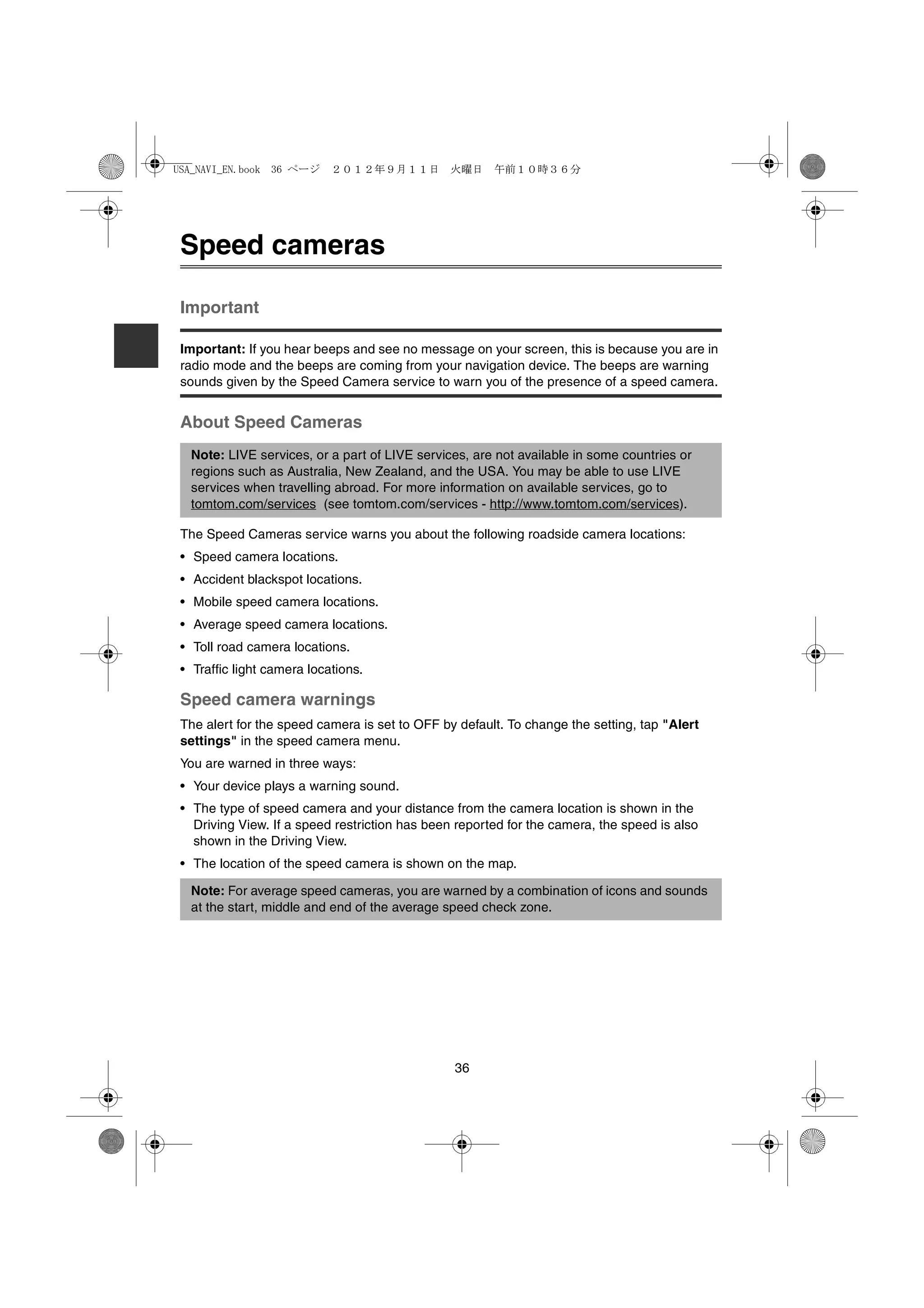 USA_NAVI_EN.book 36 ページ     ２０１２年９月１１日　火曜日　午前１０時３６分




 Speed cameras

 Important

 Important: If you hear beeps and see no message on your screen, this is because you are in
 radio mode and the beeps are coming from your navigation device. The beeps are warning
 sounds given by the Speed Camera service to warn you of the presence of a speed camera.


 About Speed Cameras
  Note: LIVE services, or a part of LIVE services, are not available in some countries or
  regions such as Australia, New Zealand, and the USA. You may be able to use LIVE
  services when travelling abroad. For more information on available services, go to
  tomtom.com/services (see tomtom.com/services - http://www.tomtom.com/services).

 The Speed Cameras service warns you about the following roadside camera locations:
 • Speed camera locations.
 • Accident blackspot locations.
 • Mobile speed camera locations.
 • Average speed camera locations.
 • Toll road camera locations.
 • Traffic light camera locations.

 Speed camera warnings
 The alert for the speed camera is set to OFF by default. To change the setting, tap "Alert
 settings" in the speed camera menu.
 You are warned in three ways:
 • Your device plays a warning sound.
 • The type of speed camera and your distance from the camera location is shown in the
   Driving View. If a speed restriction has been reported for the camera, the speed is also
   shown in the Driving View.
 • The location of the speed camera is shown on the map.

  Note: For average speed cameras, you are warned by a combination of icons and sounds
  at the start, middle and end of the average speed check zone.




                                                36
 
