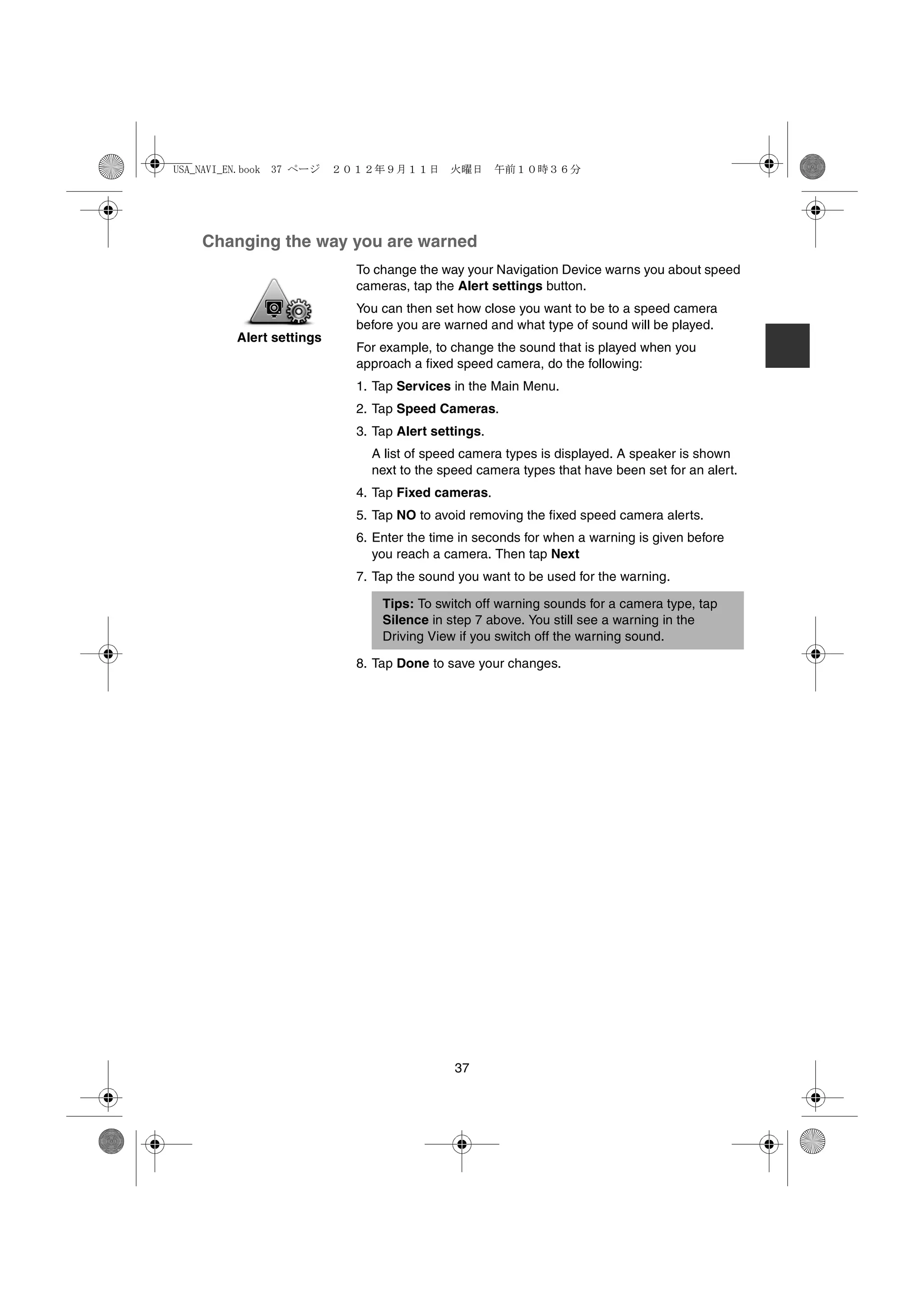 USA_NAVI_EN.book 37 ページ   ２０１２年９月１１日　火曜日　午前１０時３６分




    Changing the way you are warned
                            To change the way your Navigation Device warns you about speed
                            cameras, tap the Alert settings button.
                            You can then set how close you want to be to a speed camera
                            before you are warned and what type of sound will be played.
         Alert settings
                            For example, to change the sound that is played when you
                            approach a fixed speed camera, do the following:
                            1. Tap Services in the Main Menu.
                            2. Tap Speed Cameras.
                            3. Tap Alert settings.
                              A list of speed camera types is displayed. A speaker is shown
                              next to the speed camera types that have been set for an alert.
                            4. Tap Fixed cameras.
                            5. Tap NO to avoid removing the fixed speed camera alerts.
                            6. Enter the time in seconds for when a warning is given before
                               you reach a camera. Then tap Next
                            7. Tap the sound you want to be used for the warning.

                                Tips: To switch off warning sounds for a camera type, tap
                                Silence in step 7 above. You still see a warning in the
                                Driving View if you switch off the warning sound.

                            8. Tap Done to save your changes.




                                            37
 