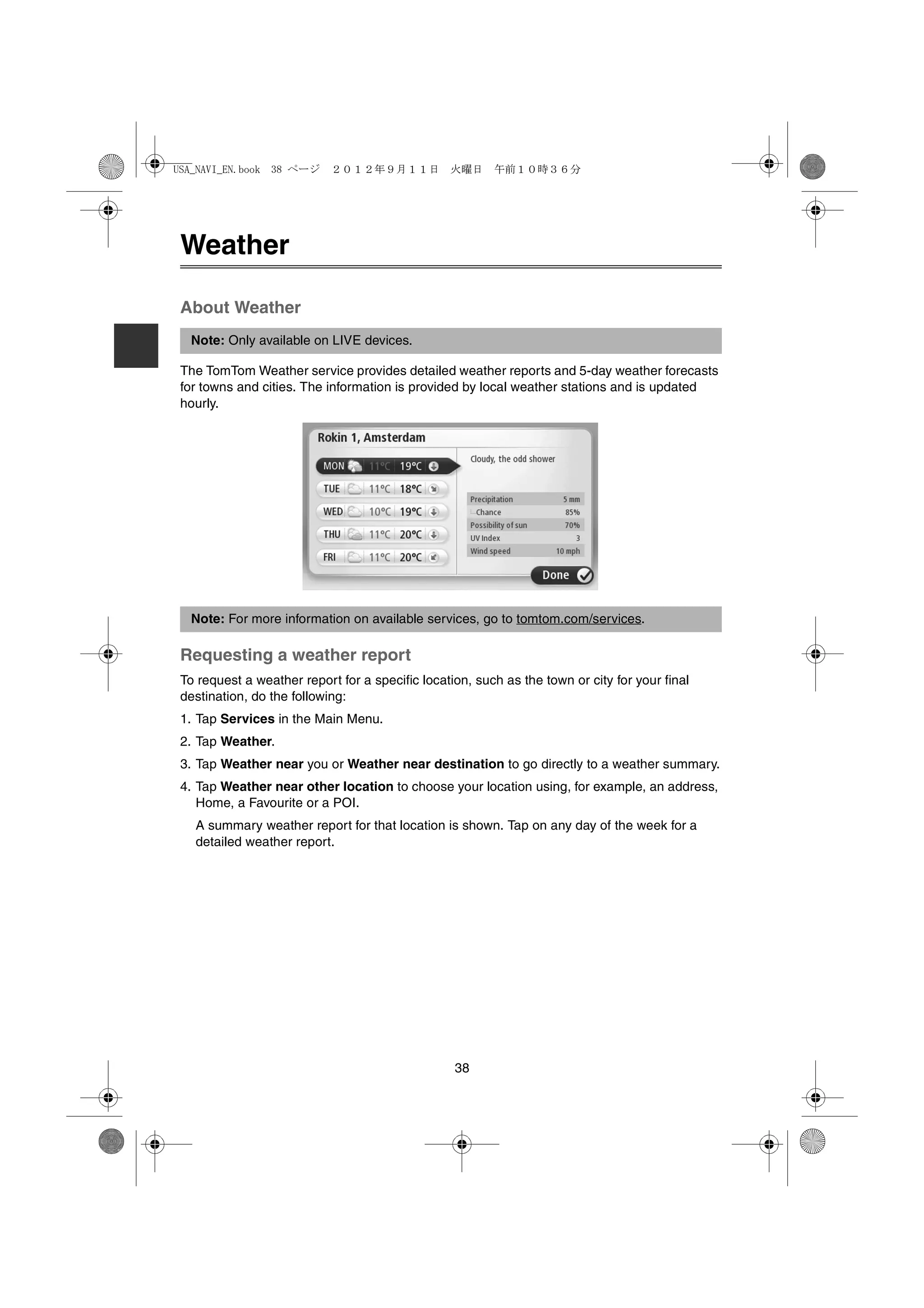 USA_NAVI_EN.book 38 ページ     ２０１２年９月１１日　火曜日　午前１０時３６分




 Weather

 About Weather
  Note: Only available on LIVE devices.

 The TomTom Weather service provides detailed weather reports and 5-day weather forecasts
 for towns and cities. The information is provided by local weather stations and is updated
 hourly.




  Note: For more information on available services, go to tomtom.com/services.

 Requesting a weather report
 To request a weather report for a specific location, such as the town or city for your final
 destination, do the following:
 1. Tap Services in the Main Menu.
 2. Tap Weather.
 3. Tap Weather near you or Weather near destination to go directly to a weather summary.
 4. Tap Weather near other location to choose your location using, for example, an address,
    Home, a Favourite or a POI.
   A summary weather report for that location is shown. Tap on any day of the week for a
   detailed weather report.




                                                  38
 