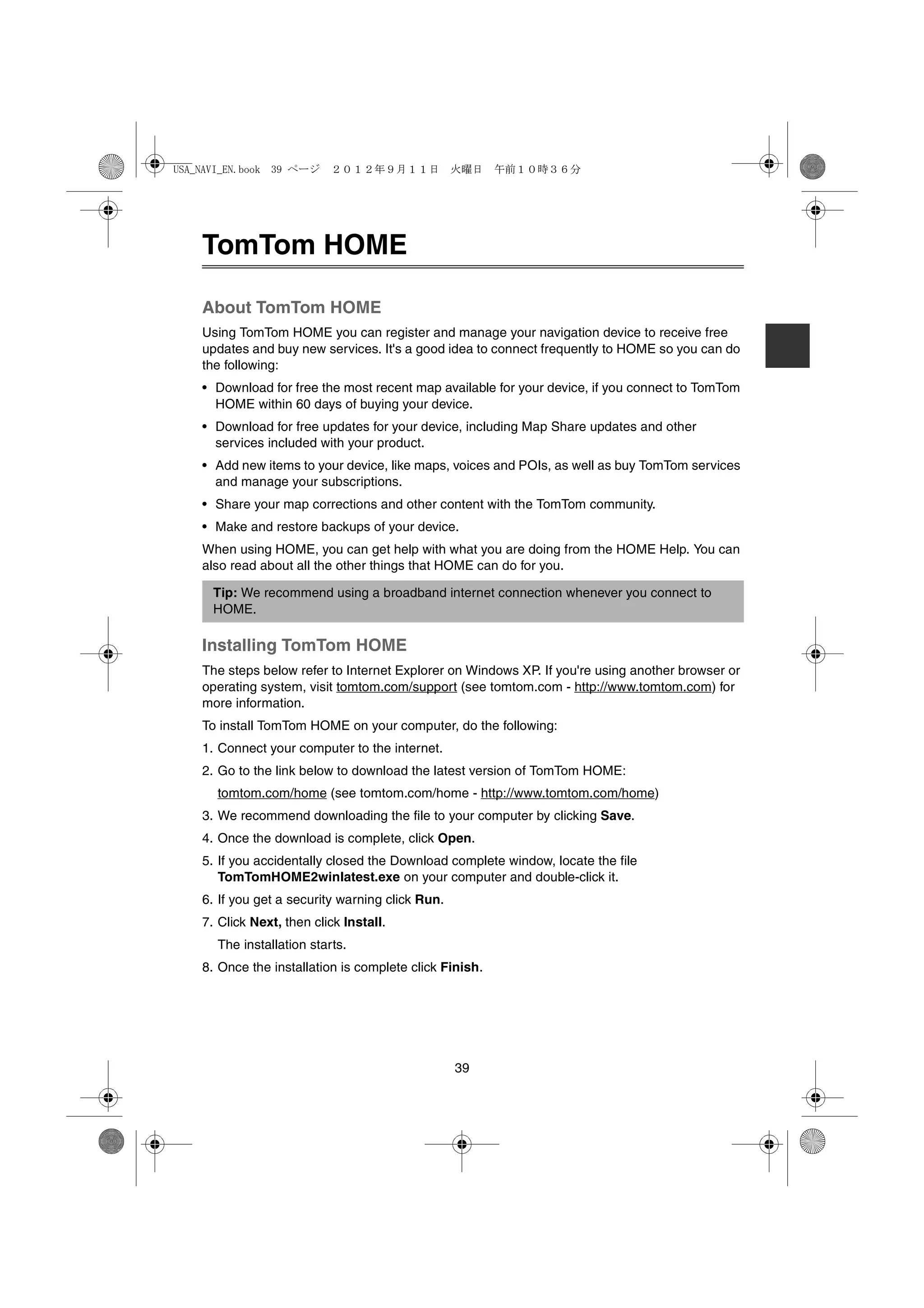 USA_NAVI_EN.book 39 ページ    ２０１２年９月１１日　火曜日　午前１０時３６分




    TomTom HOME

    About TomTom HOME
    Using TomTom HOME you can register and manage your navigation device to receive free
    updates and buy new services. It's a good idea to connect frequently to HOME so you can do
    the following:
    • Download for free the most recent map available for your device, if you connect to TomTom
      HOME within 60 days of buying your device.
    • Download for free updates for your device, including Map Share updates and other
      services included with your product.
    • Add new items to your device, like maps, voices and POIs, as well as buy TomTom services
      and manage your subscriptions.
    • Share your map corrections and other content with the TomTom community.
    • Make and restore backups of your device.
    When using HOME, you can get help with what you are doing from the HOME Help. You can
    also read about all the other things that HOME can do for you.

      Tip: We recommend using a broadband internet connection whenever you connect to
      HOME.

    Installing TomTom HOME
    The steps below refer to Internet Explorer on Windows XP. If you're using another browser or
    operating system, visit tomtom.com/support (see tomtom.com - http://www.tomtom.com) for
    more information.
    To install TomTom HOME on your computer, do the following:
    1. Connect your computer to the internet.
    2. Go to the link below to download the latest version of TomTom HOME:
      tomtom.com/home (see tomtom.com/home - http://www.tomtom.com/home)
    3. We recommend downloading the file to your computer by clicking Save.
    4. Once the download is complete, click Open.
    5. If you accidentally closed the Download complete window, locate the file
       TomTomHOME2winlatest.exe on your computer and double-click it.
    6. If you get a security warning click Run.
    7. Click Next, then click Install.
      The installation starts.
    8. Once the installation is complete click Finish.




                                                  39
 
