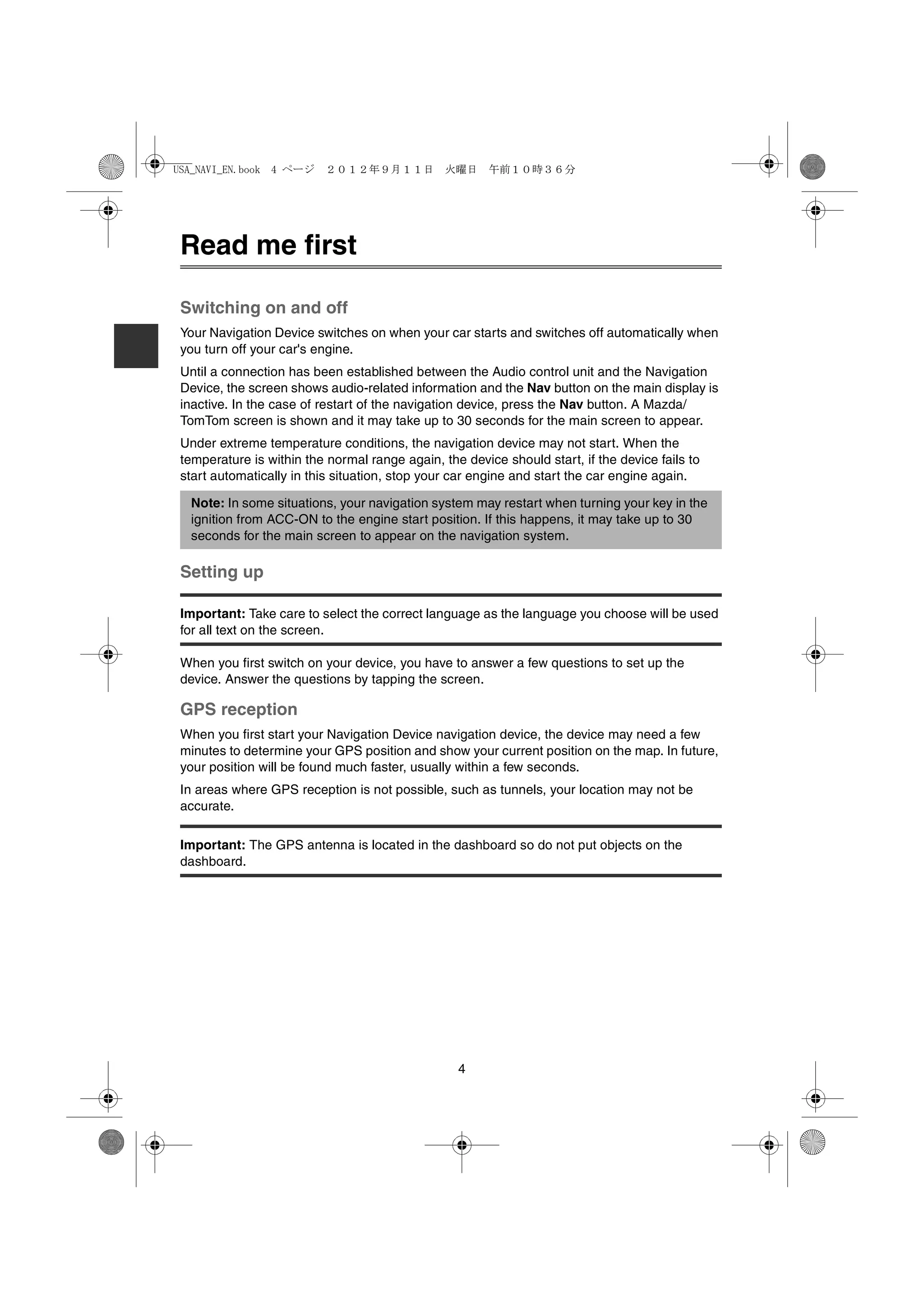 USA_NAVI_EN.book 4 ページ ２０１２年９月１１日　火曜日　午前１０時３６分




Read me first

Switching on and off
Your Navigation Device switches on when your car starts and switches off automatically when
you turn off your car's engine.
Until a connection has been established between the Audio control unit and the Navigation
Device, the screen shows audio-related information and the Nav button on the main display is
inactive. In the case of restart of the navigation device, press the Nav button. A Mazda/
TomTom screen is shown and it may take up to 30 seconds for the main screen to appear.
Under extreme temperature conditions, the navigation device may not start. When the
temperature is within the normal range again, the device should start, if the device fails to
start automatically in this situation, stop your car engine and start the car engine again.

  Note: In some situations, your navigation system may restart when turning your key in the
  ignition from ACC-ON to the engine start position. If this happens, it may take up to 30
  seconds for the main screen to appear on the navigation system.

Setting up

Important: Take care to select the correct language as the language you choose will be used
for all text on the screen.

When you first switch on your device, you have to answer a few questions to set up the
device. Answer the questions by tapping the screen.

GPS reception
When you first start your Navigation Device navigation device, the device may need a few
minutes to determine your GPS position and show your current position on the map. In future,
your position will be found much faster, usually within a few seconds.
In areas where GPS reception is not possible, such as tunnels, your location may not be
accurate.

Important: The GPS antenna is located in the dashboard so do not put objects on the
dashboard.




                                                 4
 