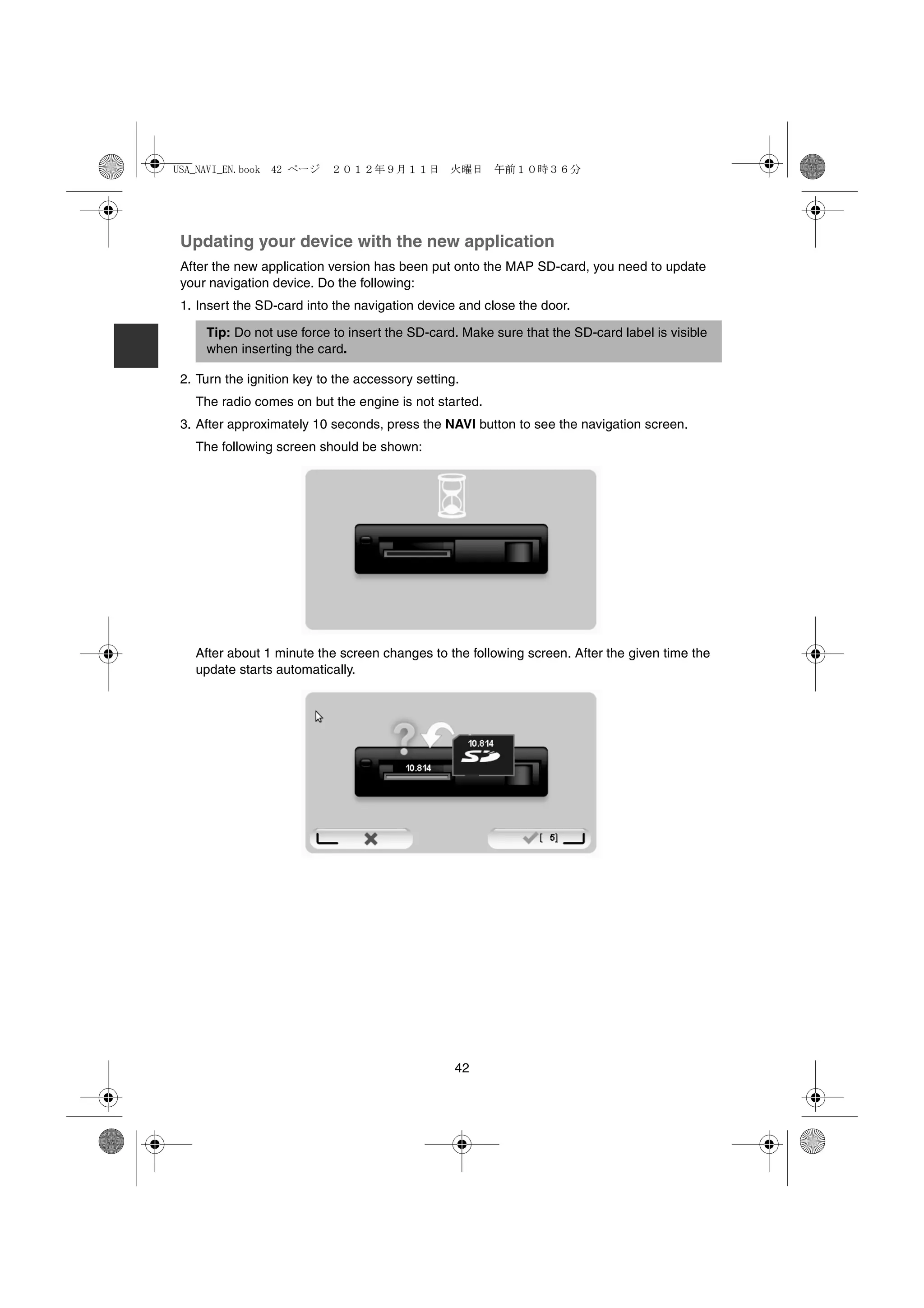 USA_NAVI_EN.book 42 ページ     ２０１２年９月１１日　火曜日　午前１０時３６分




 Updating your device with the new application
 After the new application version has been put onto the MAP SD-card, you need to update
 your navigation device. Do the following:
 1. Insert the SD-card into the navigation device and close the door.

     Tip: Do not use force to insert the SD-card. Make sure that the SD-card label is visible
     when inserting the card.

 2. Turn the ignition key to the accessory setting.
   The radio comes on but the engine is not started.
 3. After approximately 10 seconds, press the NAVI button to see the navigation screen.
   The following screen should be shown:




   After about 1 minute the screen changes to the following screen. After the given time the
   update starts automatically.




                                                  42
 