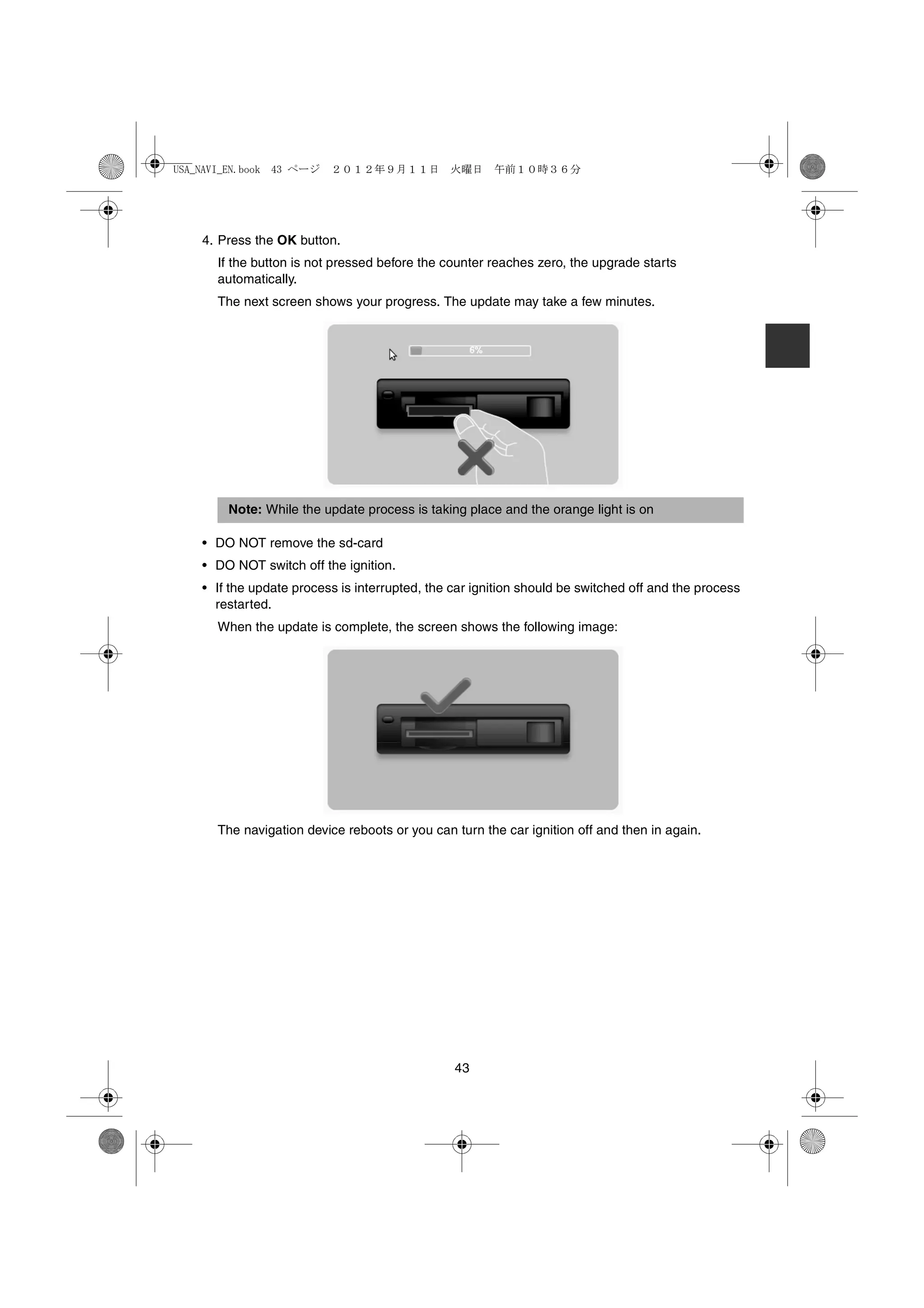 USA_NAVI_EN.book 43 ページ   ２０１２年９月１１日　火曜日　午前１０時３６分




    4. Press the OK button.
      If the button is not pressed before the counter reaches zero, the upgrade starts
      automatically.
      The next screen shows your progress. The update may take a few minutes.




        Note: While the update process is taking place and the orange light is on

    • DO NOT remove the sd-card
    • DO NOT switch off the ignition.
    • If the update process is interrupted, the car ignition should be switched off and the process
      restarted.
      When the update is complete, the screen shows the following image:




      The navigation device reboots or you can turn the car ignition off and then in again.




                                                43
 