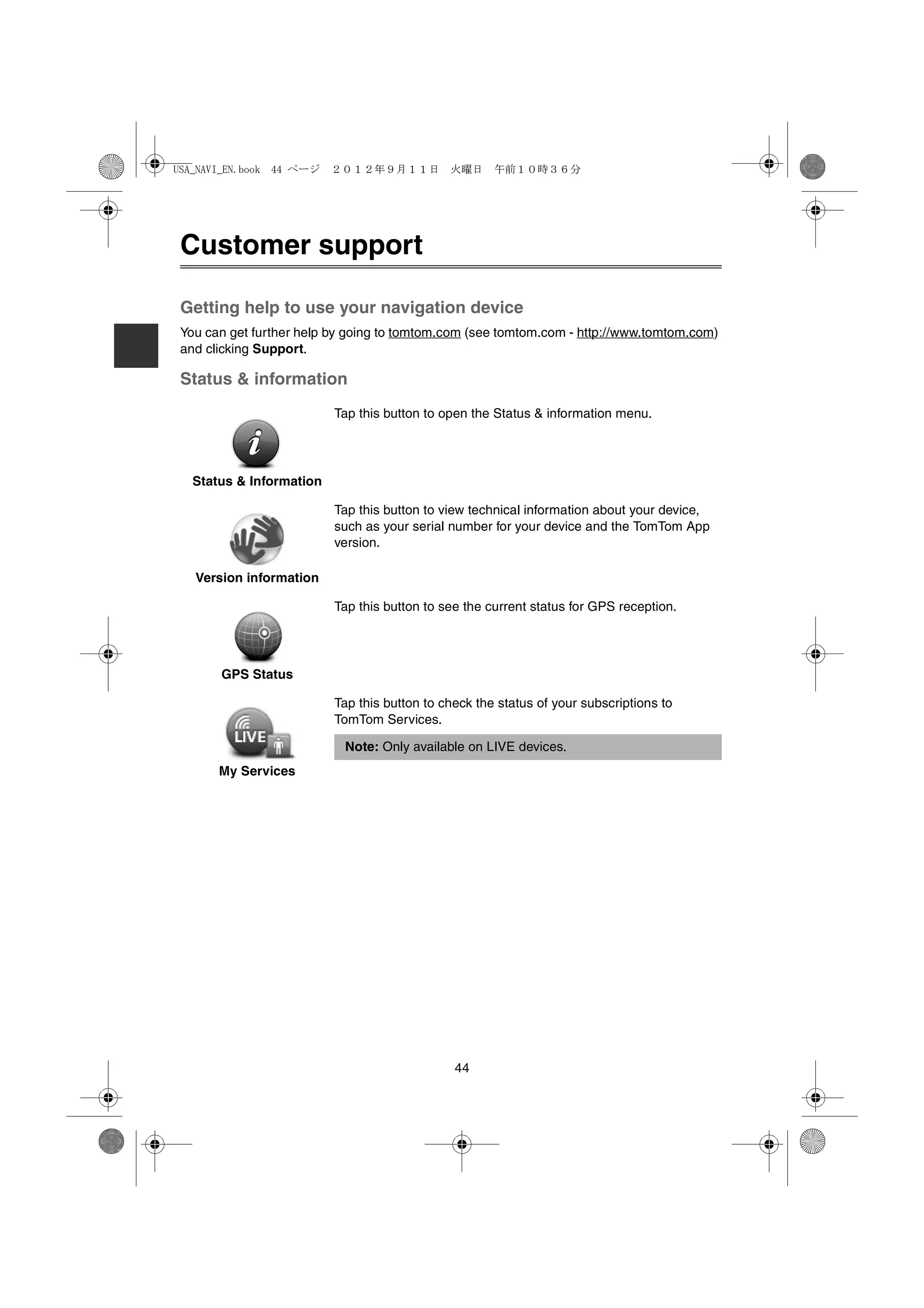 USA_NAVI_EN.book 44 ページ   ２０１２年９月１１日　火曜日　午前１０時３６分




 Customer support

 Getting help to use your navigation device
 You can get further help by going to tomtom.com (see tomtom.com - http://www.tomtom.com)
 and clicking Support.

 Status & information
                          Tap this button to open the Status & information menu.




   Status & Information

                          Tap this button to view technical information about your device,
                          such as your serial number for your device and the TomTom App
                          version.

   Version information

                          Tap this button to see the current status for GPS reception.




       GPS Status

                          Tap this button to check the status of your subscriptions to
                          TomTom Services.

                           Note: Only available on LIVE devices.
       My Services




                                               44
 