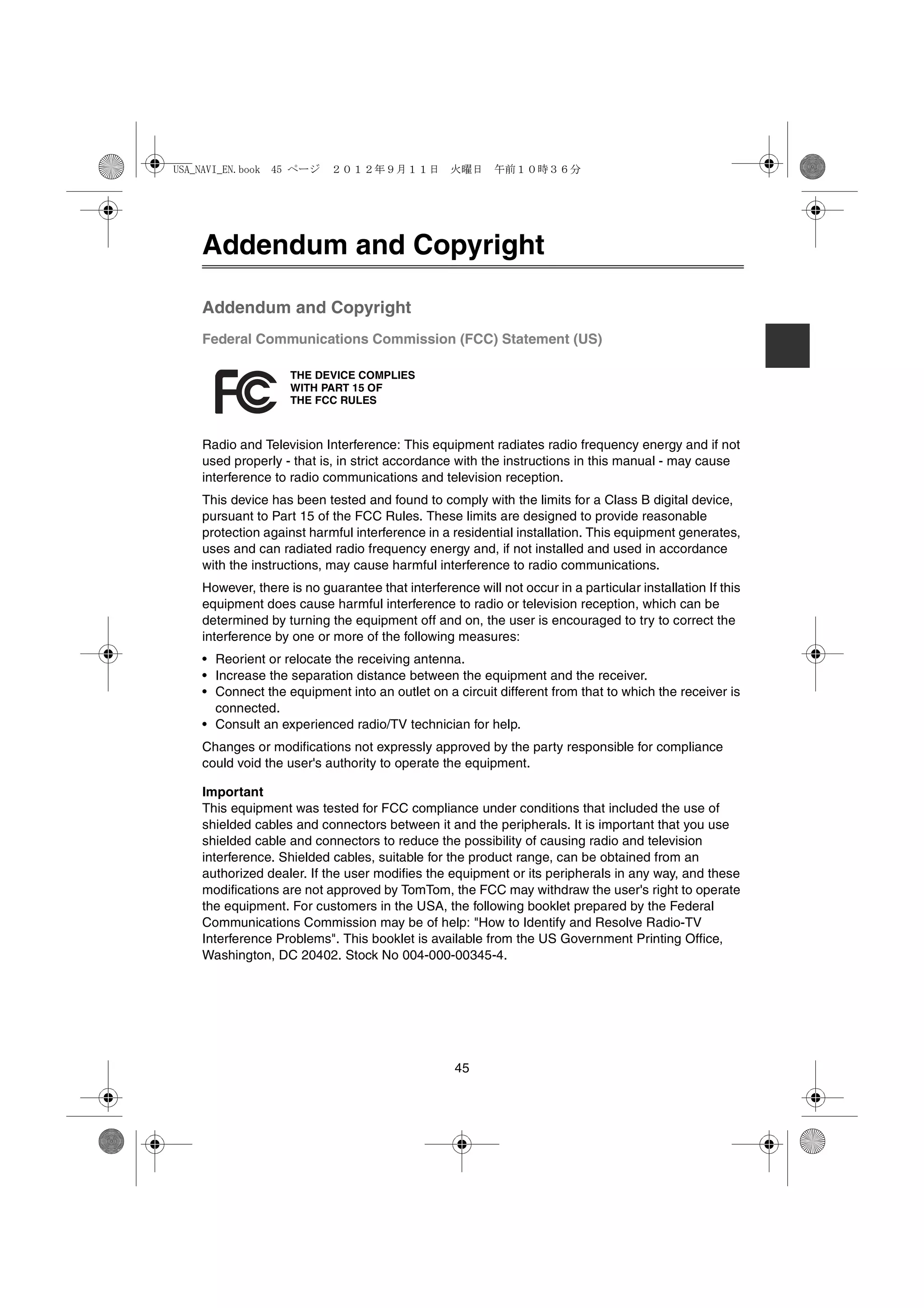 USA_NAVI_EN.book 45 ページ    ２０１２年９月１１日　火曜日　午前１０時３６分




    Addendum and Copyright

    Addendum and Copyright
    Federal Communications Commission (FCC) Statement (US)

                    THE DEVICE COMPLIES
                    WITH PART 15 OF
                    THE FCC RULES



    Radio and Television Interference: This equipment radiates radio frequency energy and if not
    used properly - that is, in strict accordance with the instructions in this manual - may cause
    interference to radio communications and television reception.
    This device has been tested and found to comply with the limits for a Class B digital device,
    pursuant to Part 15 of the FCC Rules. These limits are designed to provide reasonable
    protection against harmful interference in a residential installation. This equipment generates,
    uses and can radiated radio frequency energy and, if not installed and used in accordance
    with the instructions, may cause harmful interference to radio communications.
    However, there is no guarantee that interference will not occur in a particular installation If this
    equipment does cause harmful interference to radio or television reception, which can be
    determined by turning the equipment off and on, the user is encouraged to try to correct the
    interference by one or more of the following measures:
    • Reorient or relocate the receiving antenna.
    • Increase the separation distance between the equipment and the receiver.
    • Connect the equipment into an outlet on a circuit different from that to which the receiver is
      connected.
    • Consult an experienced radio/TV technician for help.
    Changes or modifications not expressly approved by the party responsible for compliance
    could void the user's authority to operate the equipment.

    Important
    This equipment was tested for FCC compliance under conditions that included the use of
    shielded cables and connectors between it and the peripherals. It is important that you use
    shielded cable and connectors to reduce the possibility of causing radio and television
    interference. Shielded cables, suitable for the product range, can be obtained from an
    authorized dealer. If the user modifies the equipment or its peripherals in any way, and these
    modifications are not approved by TomTom, the FCC may withdraw the user's right to operate
    the equipment. For customers in the USA, the following booklet prepared by the Federal
    Communications Commission may be of help: "How to Identify and Resolve Radio-TV
    Interference Problems". This booklet is available from the US Government Printing Office,
    Washington, DC 20402. Stock No 004-000-00345-4.




                                                  45
 
