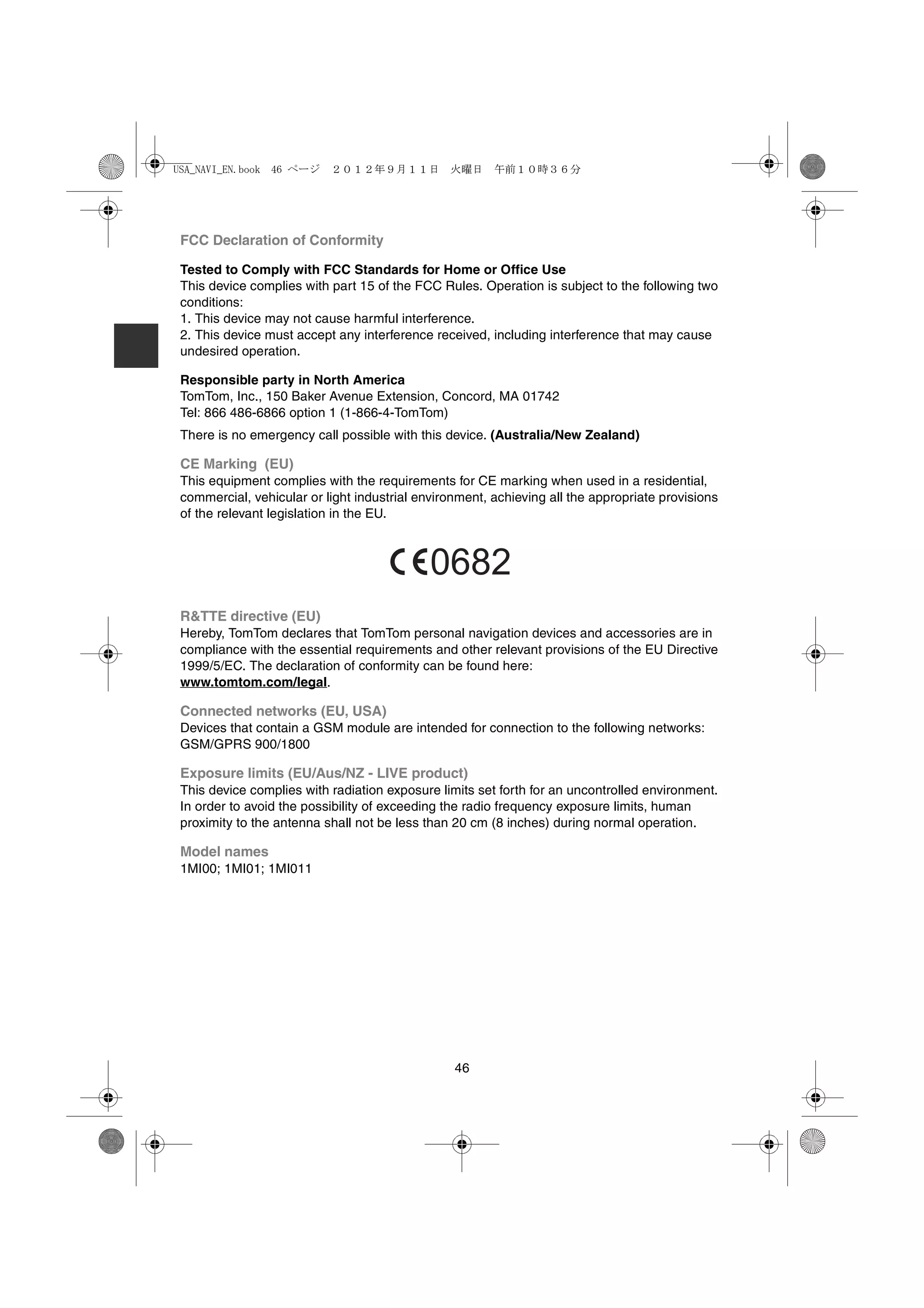 USA_NAVI_EN.book 46 ページ    ２０１２年９月１１日　火曜日　午前１０時３６分




 FCC Declaration of Conformity

 Tested to Comply with FCC Standards for Home or Office Use
 This device complies with part 15 of the FCC Rules. Operation is subject to the following two
 conditions:
 1. This device may not cause harmful interference.
 2. This device must accept any interference received, including interference that may cause
 undesired operation.

 Responsible party in North America
 TomTom, Inc., 150 Baker Avenue Extension, Concord, MA 01742
 Tel: 866 486-6866 option 1 (1-866-4-TomTom)
 There is no emergency call possible with this device. (Australia/New Zealand)

 CE Marking (EU)
 This equipment complies with the requirements for CE marking when used in a residential,
 commercial, vehicular or light industrial environment, achieving all the appropriate provisions
 of the relevant legislation in the EU.



                                             0682
 R&TTE directive (EU)
 Hereby, TomTom declares that TomTom personal navigation devices and accessories are in
 compliance with the essential requirements and other relevant provisions of the EU Directive
 1999/5/EC. The declaration of conformity can be found here:
 www.tomtom.com/legal.

 Connected networks (EU, USA)
 Devices that contain a GSM module are intended for connection to the following networks:
 GSM/GPRS 900/1800

 Exposure limits (EU/Aus/NZ - LIVE product)
 This device complies with radiation exposure limits set forth for an uncontrolled environment.
 In order to avoid the possibility of exceeding the radio frequency exposure limits, human
 proximity to the antenna shall not be less than 20 cm (8 inches) during normal operation.

 Model names
 1MI00; 1MI01; 1MI011




                                                 46
 