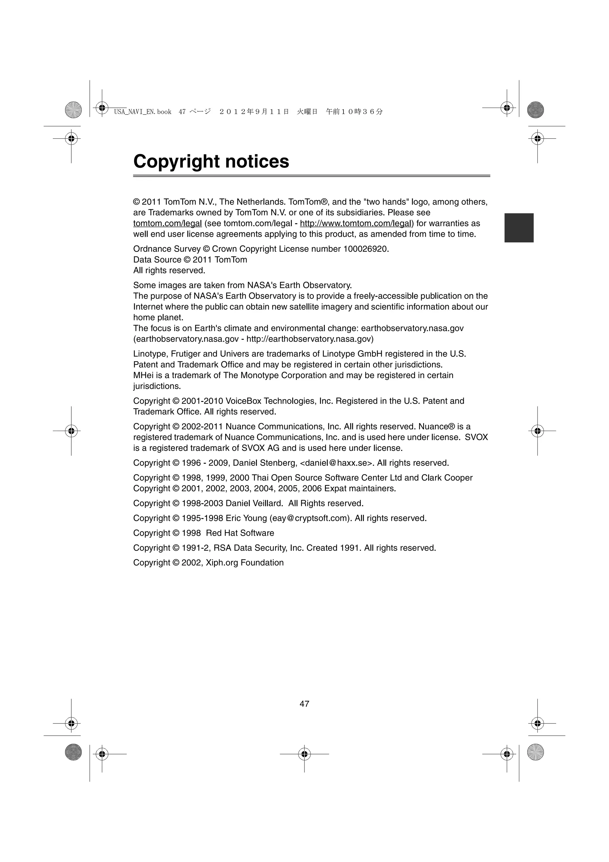 USA_NAVI_EN.book 47 ページ   ２０１２年９月１１日　火曜日　午前１０時３６分




    Copyright notices

    © 2011 TomTom N.V., The Netherlands. TomTom®, and the "two hands" logo, among others,
    are Trademarks owned by TomTom N.V. or one of its subsidiaries. Please see
    tomtom.com/legal (see tomtom.com/legal - http://www.tomtom.com/legal) for warranties as
    well end user license agreements applying to this product, as amended from time to time.
    Ordnance Survey © Crown Copyright License number 100026920.
    Data Source © 2011 TomTom
    All rights reserved.
    Some images are taken from NASA's Earth Observatory.
    The purpose of NASA's Earth Observatory is to provide a freely-accessible publication on the
    Internet where the public can obtain new satellite imagery and scientific information about our
    home planet.
    The focus is on Earth's climate and environmental change: earthobservatory.nasa.gov
    (earthobservatory.nasa.gov - http://earthobservatory.nasa.gov)
    Linotype, Frutiger and Univers are trademarks of Linotype GmbH registered in the U.S.
    Patent and Trademark Office and may be registered in certain other jurisdictions.
    MHei is a trademark of The Monotype Corporation and may be registered in certain
    jurisdictions.
    Copyright © 2001-2010 VoiceBox Technologies, Inc. Registered in the U.S. Patent and
    Trademark Office. All rights reserved.
    Copyright © 2002-2011 Nuance Communications, Inc. All rights reserved. Nuance® is a
    registered trademark of Nuance Communications, Inc. and is used here under license. SVOX
    is a registered trademark of SVOX AG and is used here under license.
    Copyright © 1996 - 2009, Daniel Stenberg, <daniel@haxx.se>. All rights reserved.
    Copyright © 1998, 1999, 2000 Thai Open Source Software Center Ltd and Clark Cooper
    Copyright © 2001, 2002, 2003, 2004, 2005, 2006 Expat maintainers.
    Copyright © 1998-2003 Daniel Veillard. All Rights reserved.
    Copyright © 1995-1998 Eric Young (eay@cryptsoft.com). All rights reserved.
    Copyright © 1998 Red Hat Software
    Copyright © 1991-2, RSA Data Security, Inc. Created 1991. All rights reserved.
    Copyright © 2002, Xiph.org Foundation




                                                47
 