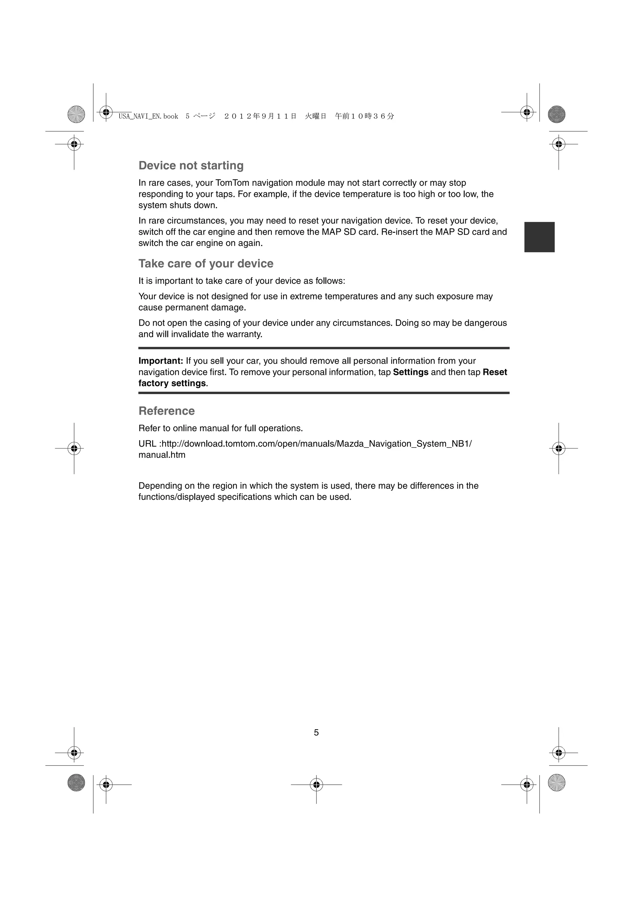 USA_NAVI_EN.book 5 ページ ２０１２年９月１１日　火曜日　午前１０時３６分




   Device not starting
   In rare cases, your TomTom navigation module may not start correctly or may stop
   responding to your taps. For example, if the device temperature is too high or too low, the
   system shuts down.
   In rare circumstances, you may need to reset your navigation device. To reset your device,
   switch off the car engine and then remove the MAP SD card. Re-insert the MAP SD card and
   switch the car engine on again.

   Take care of your device
   It is important to take care of your device as follows:
   Your device is not designed for use in extreme temperatures and any such exposure may
   cause permanent damage.
   Do not open the casing of your device under any circumstances. Doing so may be dangerous
   and will invalidate the warranty.

   Important: If you sell your car, you should remove all personal information from your
   navigation device first. To remove your personal information, tap Settings and then tap Reset
   factory settings.


   Reference
   Refer to online manual for full operations.
   URL :http://download.tomtom.com/open/manuals/Mazda_Navigation_System_NB1/
   manual.htm


   Depending on the region in which the system is used, there may be differences in the
   functions/displayed specifications which can be used.




                                                 5
 