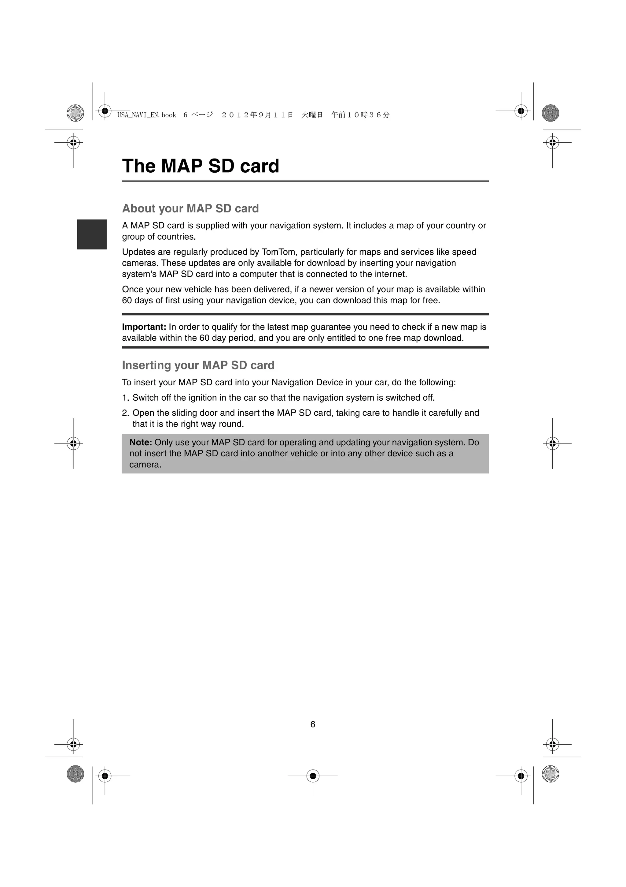 USA_NAVI_EN.book 6 ページ ２０１２年９月１１日　火曜日　午前１０時３６分




The MAP SD card

About your MAP SD card
A MAP SD card is supplied with your navigation system. It includes a map of your country or
group of countries.
Updates are regularly produced by TomTom, particularly for maps and services like speed
cameras. These updates are only available for download by inserting your navigation
system's MAP SD card into a computer that is connected to the internet.
Once your new vehicle has been delivered, if a newer version of your map is available within
60 days of first using your navigation device, you can download this map for free.

Important: In order to qualify for the latest map guarantee you need to check if a new map is
available within the 60 day period, and you are only entitled to one free map download.


Inserting your MAP SD card
To insert your MAP SD card into your Navigation Device in your car, do the following:
1. Switch off the ignition in the car so that the navigation system is switched off.
2. Open the sliding door and insert the MAP SD card, taking care to handle it carefully and
   that it is the right way round.

  Note: Only use your MAP SD card for operating and updating your navigation system. Do
  not insert the MAP SD card into another vehicle or into any other device such as a
  camera.




                                                  6
 