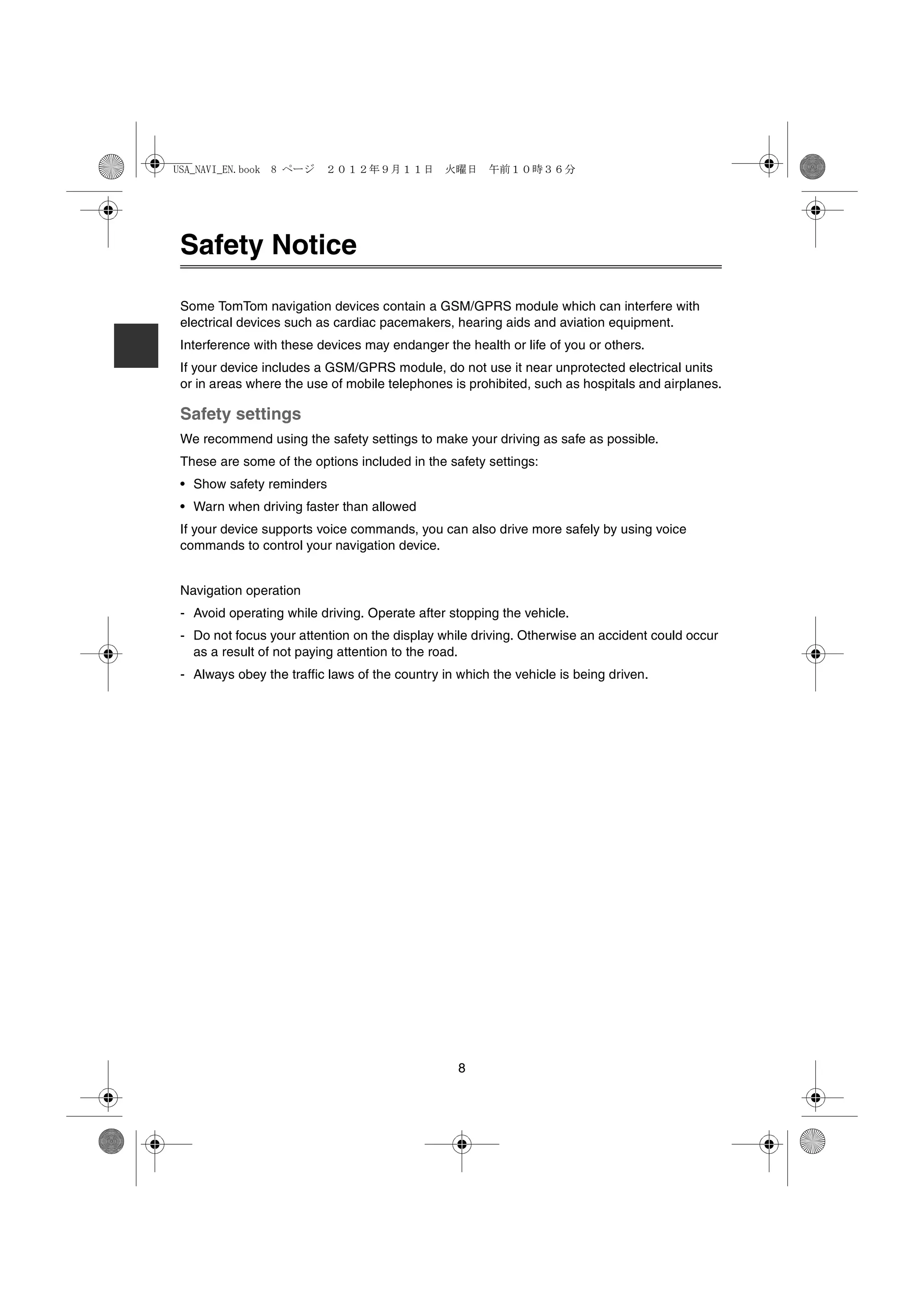 USA_NAVI_EN.book 8 ページ ２０１２年９月１１日　火曜日　午前１０時３６分




Safety Notice

Some TomTom navigation devices contain a GSM/GPRS module which can interfere with
electrical devices such as cardiac pacemakers, hearing aids and aviation equipment.
Interference with these devices may endanger the health or life of you or others.
If your device includes a GSM/GPRS module, do not use it near unprotected electrical units
or in areas where the use of mobile telephones is prohibited, such as hospitals and airplanes.

Safety settings
We recommend using the safety settings to make your driving as safe as possible.
These are some of the options included in the safety settings:
• Show safety reminders
• Warn when driving faster than allowed
If your device supports voice commands, you can also drive more safely by using voice
commands to control your navigation device.


Navigation operation
- Avoid operating while driving. Operate after stopping the vehicle.
- Do not focus your attention on the display while driving. Otherwise an accident could occur
  as a result of not paying attention to the road.
- Always obey the traffic laws of the country in which the vehicle is being driven.




                                                 8
 