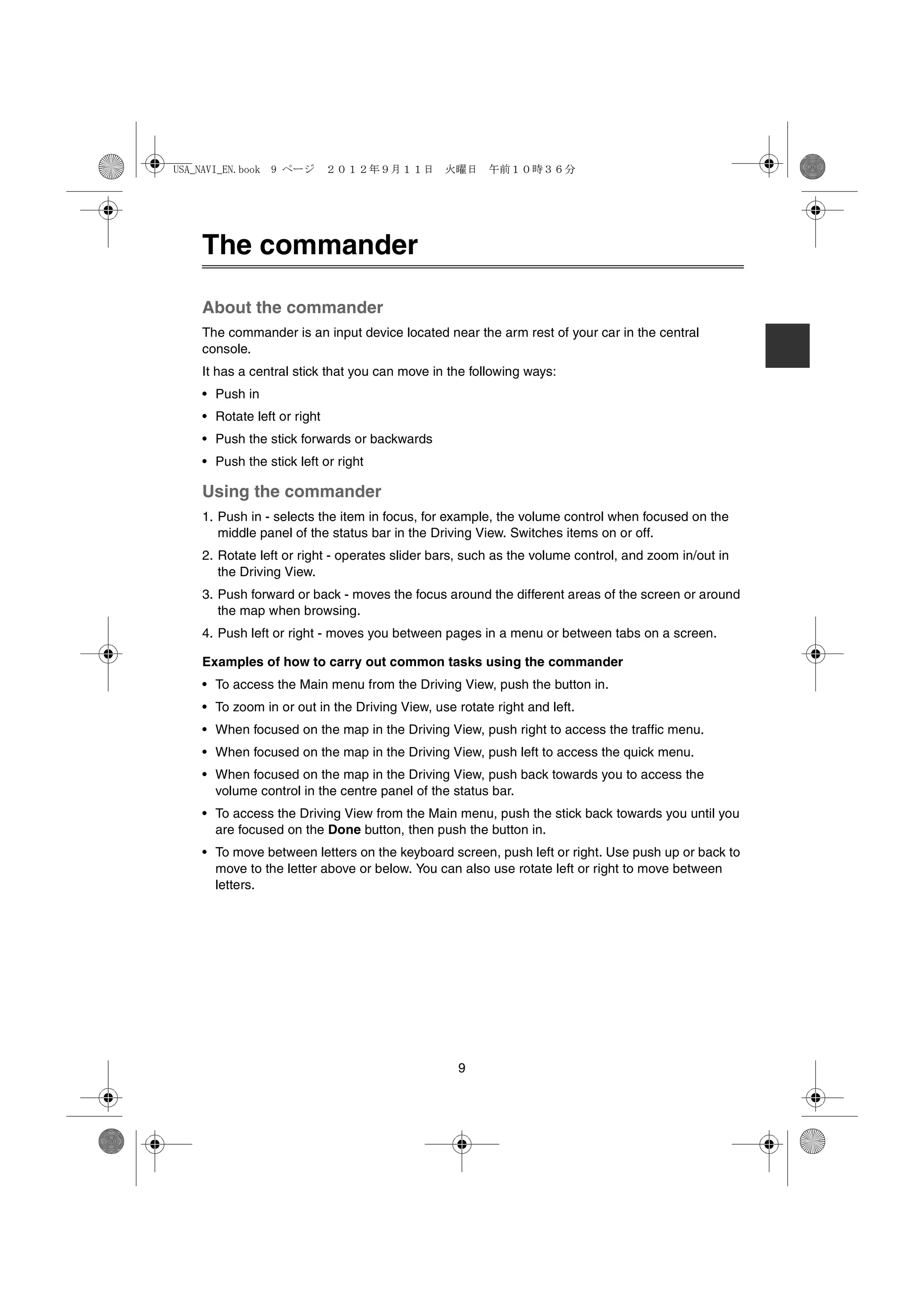 USA_NAVI_EN.book 9 ページ ２０１２年９月１１日　火曜日　午前１０時３６分




   The commander

   About the commander
   The commander is an input device located near the arm rest of your car in the central
   console.
   It has a central stick that you can move in the following ways:
   • Push in
   • Rotate left or right
   • Push the stick forwards or backwards
   • Push the stick left or right

   Using the commander
   1. Push in - selects the item in focus, for example, the volume control when focused on the
      middle panel of the status bar in the Driving View. Switches items on or off.
   2. Rotate left or right - operates slider bars, such as the volume control, and zoom in/out in
      the Driving View.
   3. Push forward or back - moves the focus around the different areas of the screen or around
      the map when browsing.
   4. Push left or right - moves you between pages in a menu or between tabs on a screen.

   Examples of how to carry out common tasks using the commander
   • To access the Main menu from the Driving View, push the button in.
   • To zoom in or out in the Driving View, use rotate right and left.
   • When focused on the map in the Driving View, push right to access the traffic menu.
   • When focused on the map in the Driving View, push left to access the quick menu.
   • When focused on the map in the Driving View, push back towards you to access the
     volume control in the centre panel of the status bar.
   • To access the Driving View from the Main menu, push the stick back towards you until you
     are focused on the Done button, then push the button in.
   • To move between letters on the keyboard screen, push left or right. Use push up or back to
     move to the letter above or below. You can also use rotate left or right to move between
     letters.




                                                 9
 