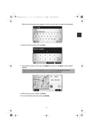 USA_NAVI_EN.book 11 ページ   ２０１２年９月１１日　火曜日　午前１０時３６分




      When the correct street name appears in the list, tap the name to select the destination.




    6. Enter the house number, then tap Done.




    7. The location is shown on the map. Tap Select to continue or tap Back to enter another
       address.

        Tip: If you want your final destination to be a car park, tap Car park and select a
        location from the list of car parks close to your general destination.




    8. When the new route is shown, tap Done.
    For more information about the route, tap Details.




                                                11
 